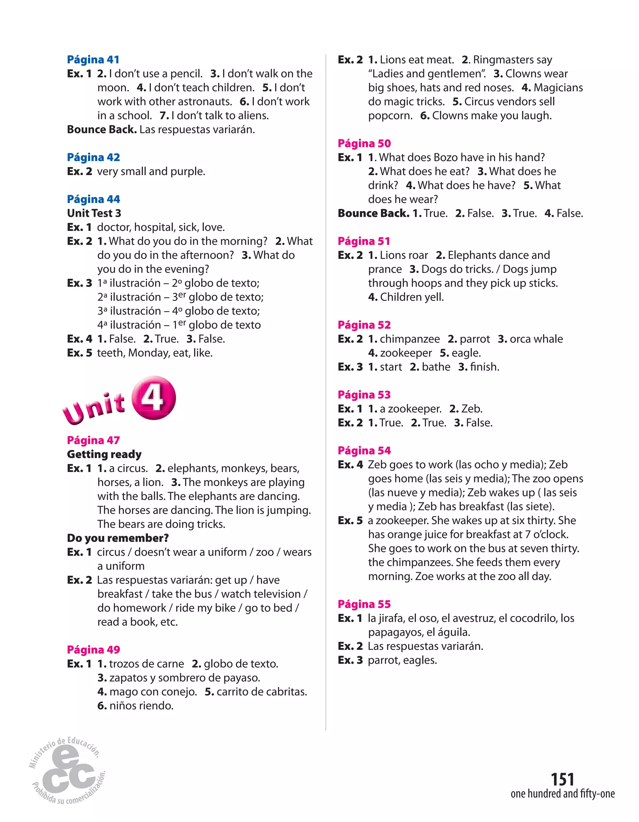 151
one hundred and fifty-one
Página 41
Ex. 1 2. I don’t use a pencil. 3. I don’t walk on the
moon. 4. I don’t teach children. 5. I don’t
work with other astronauts. 6. I don’t work
in a school. 7. I don’t talk to aliens.
Bounce Back. Las respuestas variarán.
Página 42
Ex. 2 very small and purple.
Página 44
Unit Test 3
Ex. 1 doctor, hospital, sick, love.
Ex. 2 1. What do you do in the morning? 2. What
do you do in the afternoon? 3. What do
you do in the evening?
Ex. 3 1ª ilustración – 2º globo de texto;
2ª ilustración – 3er globo de texto;
3ª ilustración – 4º globo de texto;
4ª ilustración – 1er globo de texto
Ex. 4 1. False. 2. True. 3. False.
Ex. 5 teeth, Monday, eat, like.
444UUUUUUnnniiittt
Página 47
Getting ready
Ex. 1 1. a circus. 2. elephants, monkeys, bears,
horses, a lion. 3. The monkeys are playing
with the balls. The elephants are dancing.
The horses are dancing. The lion is jumping.
The bears are doing tricks.
Do you remember?
Ex. 1 circus / doesn’t wear a uniform / zoo / wears
a uniform
Ex. 2 Las respuestas variarán: get up / have
breakfast / take the bus / watch television /
do homework / ride my bike / go to bed /
read a book, etc.
Página 49
Ex. 1 1. trozos de carne 2. globo de texto.
3. zapatos y sombrero de payaso.
4. mago con conejo. 5. carrito de cabritas.
6. niños riendo.
Ex. 2 1. Lions eat meat. 2. Ringmasters say
“Ladies and gentlemen”. 3. Clowns wear
big shoes, hats and red noses. 4. Magicians
do magic tricks. 5. Circus vendors sell
popcorn. 6. Clowns make you laugh.
Página 50
Ex. 1 1. What does Bozo have in his hand?
2. What does he eat? 3. What does he
drink? 4. What does he have? 5. What
does he wear?
Bounce Back. 1. True. 2. False. 3. True. 4. False.
Página 51
Ex. 2 1. Lions roar 2. Elephants dance and
prance 3. Dogs do tricks. / Dogs jump
through hoops and they pick up sticks.
4. Children yell.
Página 52
Ex. 2 1. chimpanzee 2. parrot 3. orca whale
4. zookeeper 5. eagle.
Ex. 3 1. start 2. bathe 3. finish.
Página 53
Ex. 1 1. a zookeeper. 2. Zeb.
Ex. 2 1. True. 2. True. 3. False.
Página 54
Ex. 4 Zeb goes to work (las ocho y media); Zeb
goes home (las seis y media); The zoo opens
(las nueve y media); Zeb wakes up ( las seis
y media ); Zeb has breakfast (las siete).
Ex. 5 a zookeeper. She wakes up at six thirty. She
has orange juice for breakfast at 7 o’clock.
She goes to work on the bus at seven thirty.
the chimpanzees. She feeds them every
morning. Zoe works at the zoo all day.
Página 55
Ex. 1 la jirafa, el oso, el avestruz, el cocodrilo, los
papagayos, el águila.
Ex. 2 Las respuestas variarán.
Ex. 3 parrot, eagles.
 