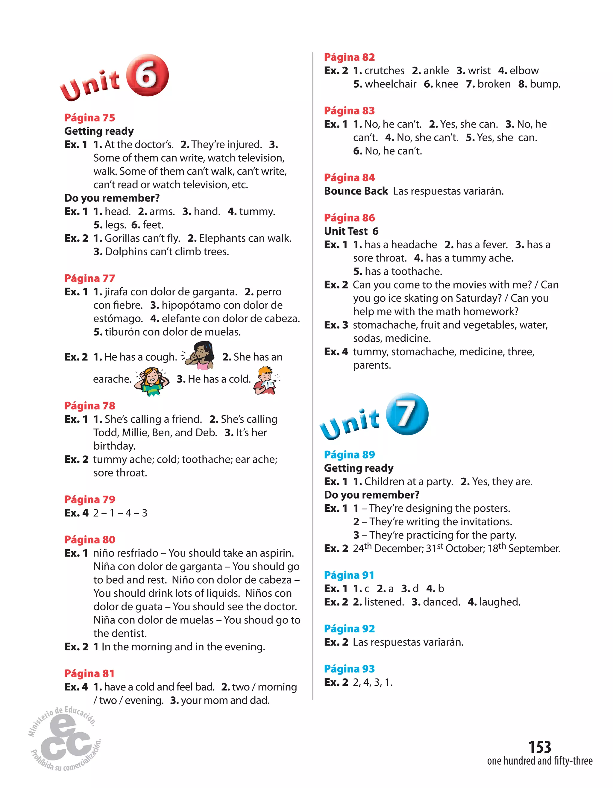 153
one hundred and fifty-three
666666UUUUUUnnniiittt
Página 75
Getting ready
Ex. 1 1. At the doctor’s. 2. They’re injured. 3.
Some of them can write, watch television,
walk. Some of them can’t walk, can’t write,
can’t read or watch television, etc.
Do you remember?
Ex. 1 1. head. 2. arms. 3. hand. 4. tummy.
5. legs. 6. feet.
Ex. 2 1. Gorillas can’t fly. 2. Elephants can walk.
3. Dolphins can’t climb trees.
Página 77
Ex. 1 1. jirafa con dolor de garganta. 2. perro
con fiebre. 3. hipopótamo con dolor de
estómago. 4. elefante con dolor de cabeza.
5. tiburón con dolor de muelas.
Ex. 2 1. He has a cough. 2. She has an
earache. 3. He has a cold.
Página 78
Ex. 1 1. She’s calling a friend. 2. She’s calling
Todd, Millie, Ben, and Deb. 3. It’s her
birthday.
Ex. 2 tummy ache; cold; toothache; ear ache;
sore throat.
Página 79
Ex. 4 2 – 1 – 4 – 3
Página 80
Ex. 1 niño resfriado – You should take an aspirin.
Niña con dolor de garganta – You should go
to bed and rest. Niño con dolor de cabeza –
You should drink lots of liquids. Niños con
dolor de guata – You should see the doctor.
Niña con dolor de muelas – You shoud go to
the dentist.
Ex. 2 1 In the morning and in the evening.
Página 81
Ex. 4 1. have a cold and feel bad. 2. two / morning
/ two / evening. 3. your mom and dad.
Página 82
Ex. 2 1. crutches 2. ankle 3. wrist 4. elbow
5. wheelchair 6. knee 7. broken 8. bump.
Página 83
Ex. 1 1. No, he can’t. 2. Yes, she can. 3. No, he
can’t. 4. No, she can’t. 5. Yes, she can.
6. No, he can’t.
Página 84
Bounce Back Las respuestas variarán.
Página 86
Unit Test 6
Ex. 1 1. has a headache 2. has a fever. 3. has a
sore throat. 4. has a tummy ache.
5. has a toothache.
Ex. 2 Can you come to the movies with me? / Can
you go ice skating on Saturday? / Can you
help me with the math homework?
Ex. 3 stomachache, fruit and vegetables, water,
sodas, medicine.
Ex. 4 tummy, stomachache, medicine, three,
parents.
777UUUUUUnnniiittt
Página 89
Getting ready
Ex. 1 1. Children at a party. 2. Yes, they are.
Do you remember?
Ex. 1 1 – They’re designing the posters.
2 – They’re writing the invitations.
3 – They’re practicing for the party.
Ex. 2 24th December; 31st October; 18th September.
Página 91
Ex. 1 1. c 2. a 3. d 4. b
Ex. 2 2. listened. 3. danced. 4. laughed.
Página 92
Ex. 2 Las respuestas variarán.
Página 93
Ex. 2 2, 4, 3, 1.
 