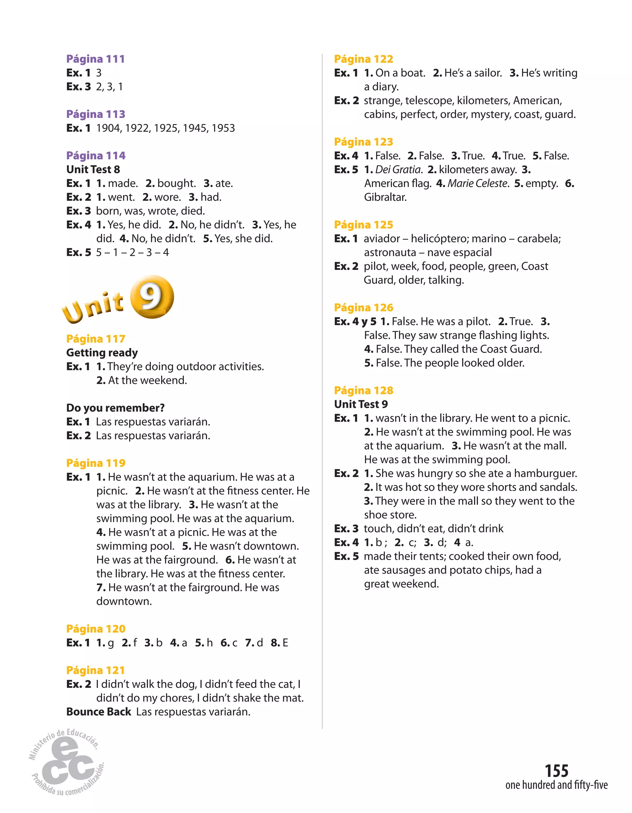155
one hundred and fifty-five
Página 111
Ex. 1 3
Ex. 3 2, 3, 1
Página 113
Ex. 1 1904, 1922, 1925, 1945, 1953
Página 114
Unit Test 8
Ex. 1 1. made. 2. bought. 3. ate.
Ex. 2 1. went. 2. wore. 3. had.
Ex. 3 born, was, wrote, died.
Ex. 4 1. Yes, he did. 2. No, he didn’t. 3. Yes, he
did. 4. No, he didn’t. 5. Yes, she did.
Ex. 5 5 – 1 – 2 – 3 – 4
999999UUUUUUnnniiittt
Página 117
Getting ready
Ex. 1 1. They’re doing outdoor activities.
2. At the weekend.
Do you remember?
Ex. 1 Las respuestas variarán.
Ex. 2 Las respuestas variarán.
Página 119
Ex. 1 1. He wasn’t at the aquarium. He was at a
picnic. 2. He wasn’t at the fitness center. He
was at the library. 3. He wasn’t at the
swimming pool. He was at the aquarium.
4. He wasn’t at a picnic. He was at the
swimming pool. 5. He wasn’t downtown.
He was at the fairground. 6. He wasn’t at
the library. He was at the fitness center.
7. He wasn’t at the fairground. He was
downtown.
Página 120
Ex. 1 1. g 2. f 3. b 4. a 5. h 6. c 7. d 8. E
Página 121
Ex. 2 I didn’t walk the dog, I didn’t feed the cat, I
didn’t do my chores, I didn’t shake the mat.
Bounce Back Las respuestas variarán.
Página 122
Ex. 1 1. On a boat. 2. He’s a sailor. 3. He’s writing
a diary.
Ex. 2 strange, telescope, kilometers, American,
cabins, perfect, order, mystery, coast, guard.
Página 123
Ex. 4 1. False. 2. False. 3.True. 4.True. 5. False.
Ex. 5 1. Dei Gratia. 2. kilometers away. 3.
American flag. 4. Marie Celeste. 5. empty. 6.
Gibraltar.
Página 125
Ex. 1 aviador – helicóptero; marino – carabela;
astronauta – nave espacial
Ex. 2 pilot, week, food, people, green, Coast
Guard, older, talking.
Página 126
Ex. 4 y 5 1. False. He was a pilot. 2. True. 3.
False. They saw strange flashing lights.
4. False. They called the Coast Guard.
5. False. The people looked older.
Página 128
Unit Test 9
Ex. 1 1. wasn’t in the library. He went to a picnic.
2. He wasn’t at the swimming pool. He was
at the aquarium. 3. He wasn’t at the mall.
He was at the swimming pool.
Ex. 2 1. She was hungry so she ate a hamburguer.
2. It was hot so they wore shorts and sandals.
3. They were in the mall so they went to the
shoe store.
Ex. 3 touch, didn’t eat, didn’t drink
Ex. 4 1. b ; 2. c; 3. d; 4 a.
Ex. 5 made their tents; cooked their own food,
ate sausages and potato chips, had a
great weekend.
 