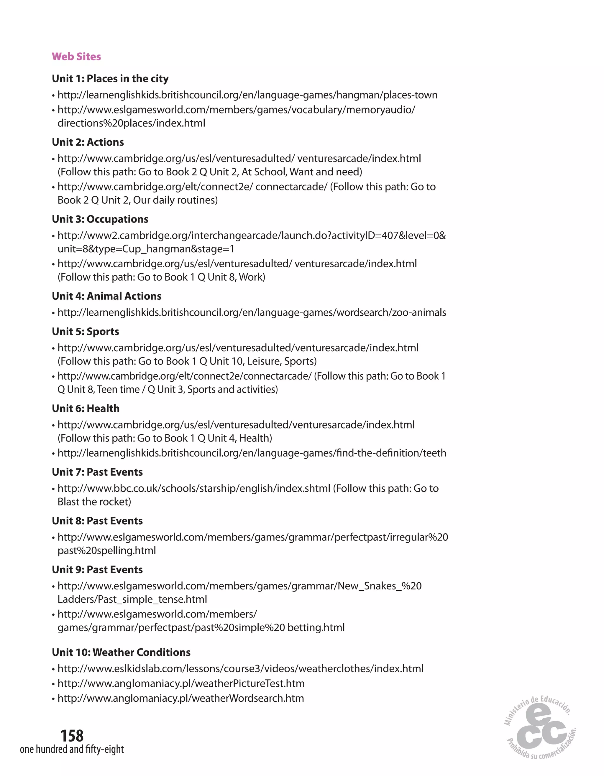 158
one hundred and fifty-eight
Web Sites
Unit 1: Places in the city
• http://learnenglishkids.britishcouncil.org/en/language-games/hangman/places-town
• http://www.eslgamesworld.com/members/games/vocabulary/memoryaudio/
directions%20places/index.html
Unit 2: Actions
• http://www.cambridge.org/us/esl/venturesadulted/ venturesarcade/index.html
(Follow this path: Go to Book 2 Q Unit 2, At School, Want and need)
• http://www.cambridge.org/elt/connect2e/ connectarcade/ (Follow this path: Go to
Book 2 Q Unit 2, Our daily routines)
Unit 3: Occupations
• http://www2.cambridge.org/interchangearcade/launch.do?activityID=407&level=0&
unit=8&type=Cup_hangman&stage=1
• http://www.cambridge.org/us/esl/venturesadulted/ venturesarcade/index.html
(Follow this path: Go to Book 1 Q Unit 8, Work)
Unit 4: Animal Actions
• http://learnenglishkids.britishcouncil.org/en/language-games/wordsearch/zoo-animals
Unit 5: Sports
• http://www.cambridge.org/us/esl/venturesadulted/venturesarcade/index.html
(Follow this path: Go to Book 1 Q Unit 10, Leisure, Sports)
• http://www.cambridge.org/elt/connect2e/connectarcade/ (Follow this path: Go to Book 1
Q Unit 8,Teen time / Q Unit 3, Sports and activities)
Unit 6: Health
• http://www.cambridge.org/us/esl/venturesadulted/venturesarcade/index.html
(Follow this path: Go to Book 1 Q Unit 4, Health)
• http://learnenglishkids.britishcouncil.org/en/language-games/find-the-definition/teeth
Unit 7: Past Events
• http://www.bbc.co.uk/schools/starship/english/index.shtml (Follow this path: Go to
Blast the rocket)
Unit 8: Past Events
• http://www.eslgamesworld.com/members/games/grammar/perfectpast/irregular%20
past%20spelling.html
Unit 9: Past Events
• http://www.eslgamesworld.com/members/games/grammar/New_Snakes_%20
Ladders/Past_simple_tense.html
• http://www.eslgamesworld.com/members/
games/grammar/perfectpast/past%20simple%20 betting.html
Unit 10: Weather Conditions
• http://www.eslkidslab.com/lessons/course3/videos/weatherclothes/index.html
• http://www.anglomaniacy.pl/weatherPictureTest.htm
• http://www.anglomaniacy.pl/weatherWordsearch.htm
 