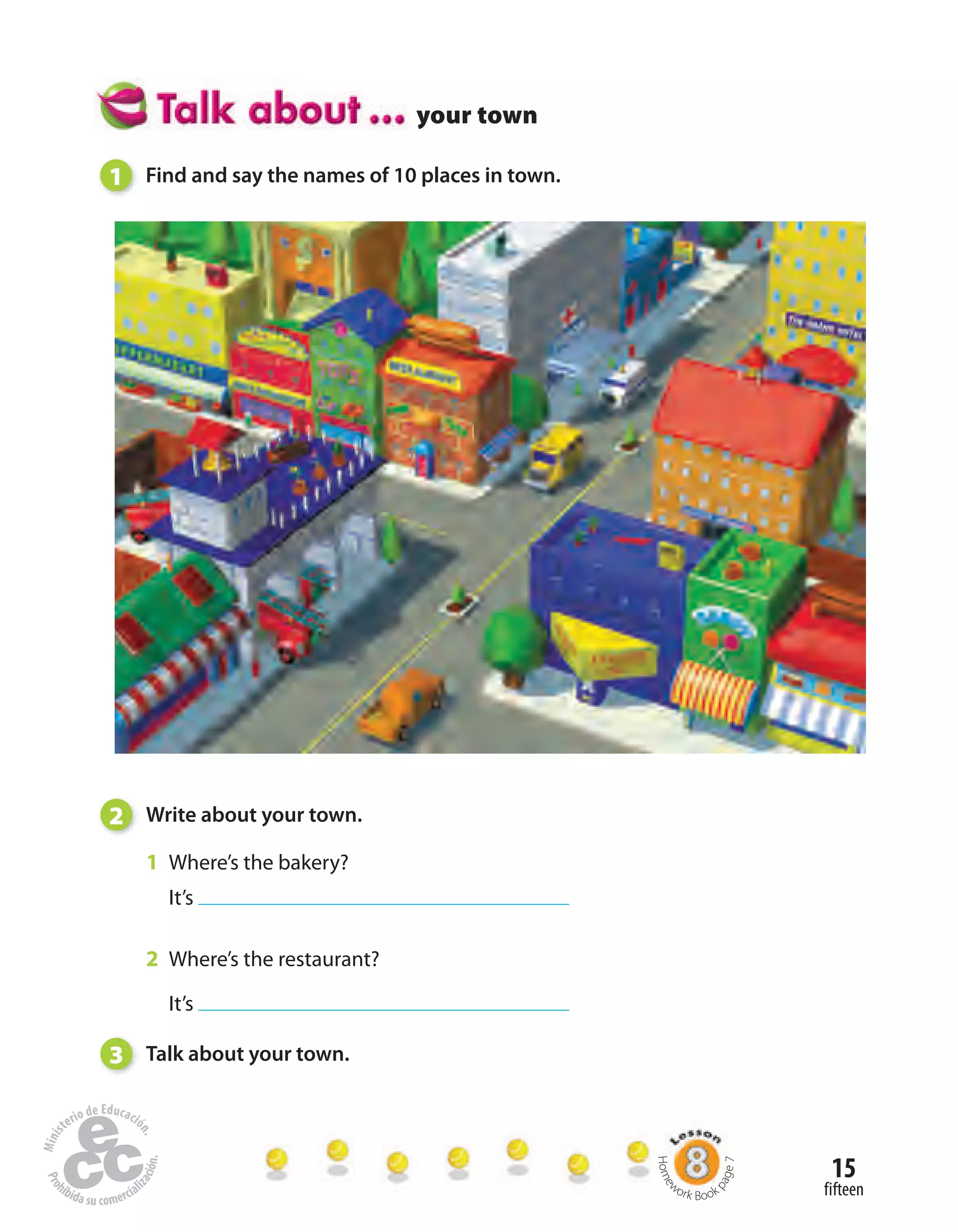 15
fifteen
your town
1 Find and say the names of 10 places in town.
2 Write about your town.
1 Where’s the bakery?
It’s
2 Where’s the restaurant?
It’s
3 Talk about your town.
Home
work Book
page7
 