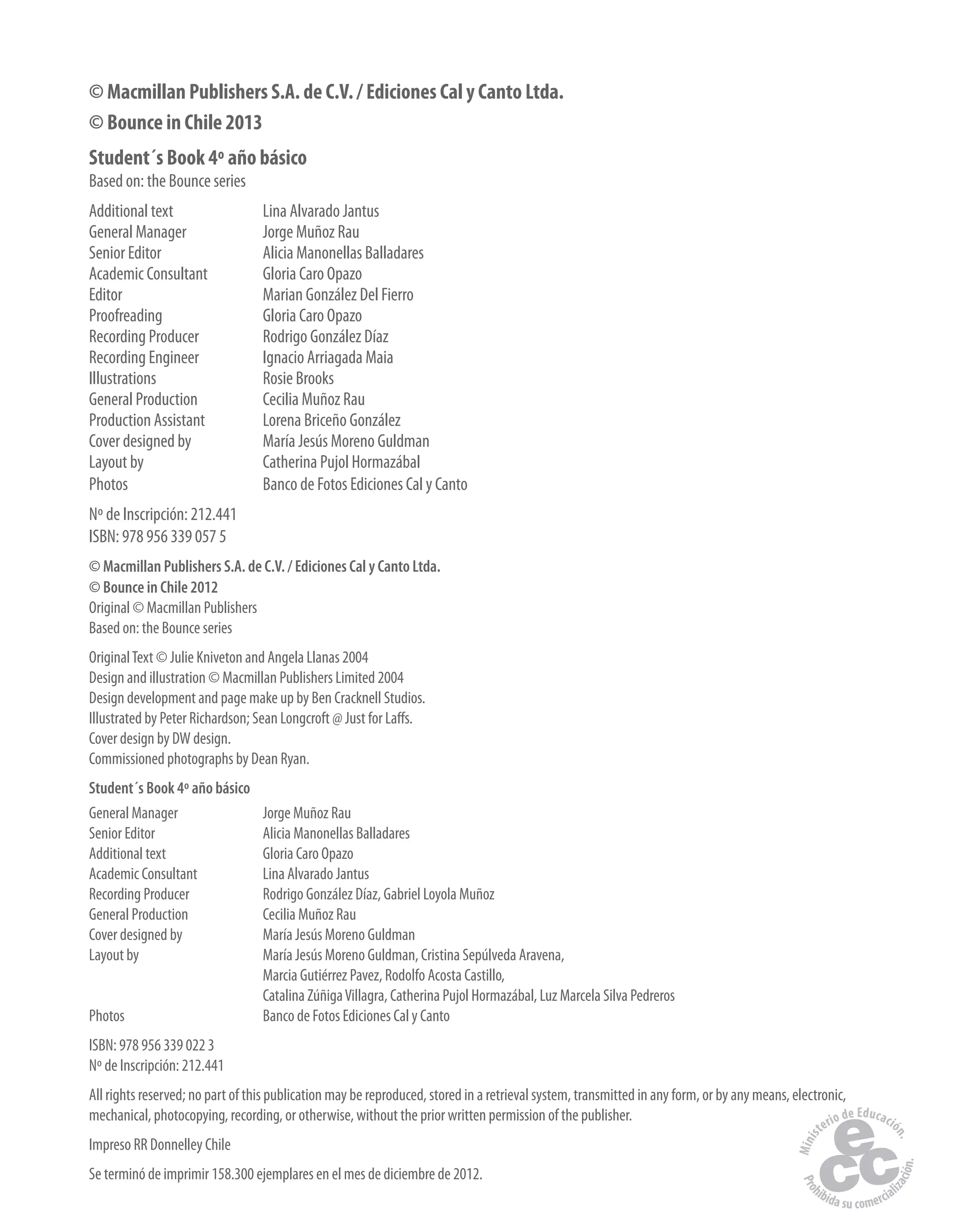 © Macmillan Publishers S.A. de C.V. / Ediciones Cal y Canto Ltda.
© Bounce in Chile 2013
Student´s Book 4º año básico
Based on: the Bounce series
Additional text Lina Alvarado Jantus
General Manager Jorge Muñoz Rau
Senior Editor Alicia Manonellas Balladares
Academic Consultant Gloria Caro Opazo
Editor Marian González Del Fierro
Proofreading Gloria Caro Opazo
Recording Producer Rodrigo González Díaz
Recording Engineer Ignacio Arriagada Maia
Illustrations Rosie Brooks
General Production Cecilia Muñoz Rau
Production Assistant Lorena Briceño González
Cover designed by María Jesús Moreno Guldman
Layout by Catherina Pujol Hormazábal
Photos Banco de Fotos Ediciones Cal y Canto
Nº de Inscripción: 212.441
ISBN: 978 956 339 057 5
© Macmillan Publishers S.A. de C.V. / Ediciones Cal y Canto Ltda.
© Bounce in Chile 2012
Original © Macmillan Publishers
Based on: the Bounce series
OriginalText © Julie Kniveton and Angela Llanas 2004
Design and illustration © Macmillan Publishers Limited 2004
Design development and page make up by Ben Cracknell Studios.
Illustrated by Peter Richardson; Sean Longcroft @ Just for Laffs.
Cover design by DW design.
Commissioned photographs by Dean Ryan.
Student´s Book 4º año básico
General Manager Jorge Muñoz Rau
Senior Editor Alicia Manonellas Balladares
Additional text Gloria Caro Opazo
Academic Consultant Lina Alvarado Jantus
Recording Producer Rodrigo González Díaz, Gabriel Loyola Muñoz
General Production Cecilia Muñoz Rau
Cover designed by María Jesús Moreno Guldman
Layout by María Jesús Moreno Guldman, Cristina Sepúlveda Aravena,
Marcia Gutiérrez Pavez, Rodolfo Acosta Castillo,
Catalina ZúñigaVillagra, Catherina Pujol Hormazábal, Luz Marcela Silva Pedreros
Photos Banco de Fotos Ediciones Cal y Canto
ISBN: 978 956 339 022 3
Nº de Inscripción: 212.441
All rights reserved; no part of this publication may be reproduced, stored in a retrieval system, transmitted in any form, or by any means, electronic,
mechanical, photocopying, recording, or otherwise, without the prior written permission of the publisher.
Impreso RR Donnelley Chile
Se terminó de imprimir 158.300 ejemplares en el mes de diciembre de 2012.
 