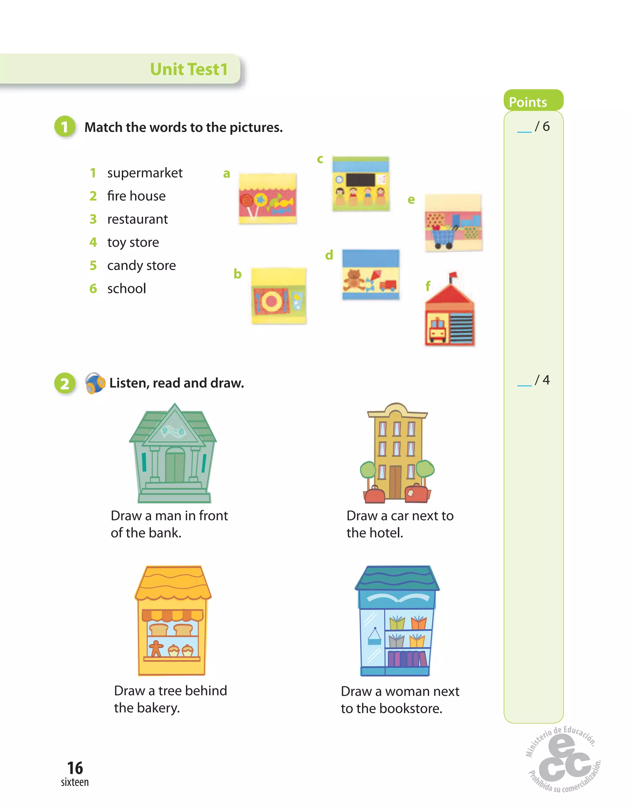 16
sixteen
1 supermarket
2 fire house
3 restaurant
4 toy store
5 candy store
6 school
1 Match the words to the pictures.
2 Listen, read and draw.
Draw a man in front
of the bank.
Draw a car next to
the hotel.
Draw a tree behind
the bakery.
Draw a woman next
to the bookstore.
a
b
c
d
e
f
Unit Test1
Points
__ / 6
__ / 4
 