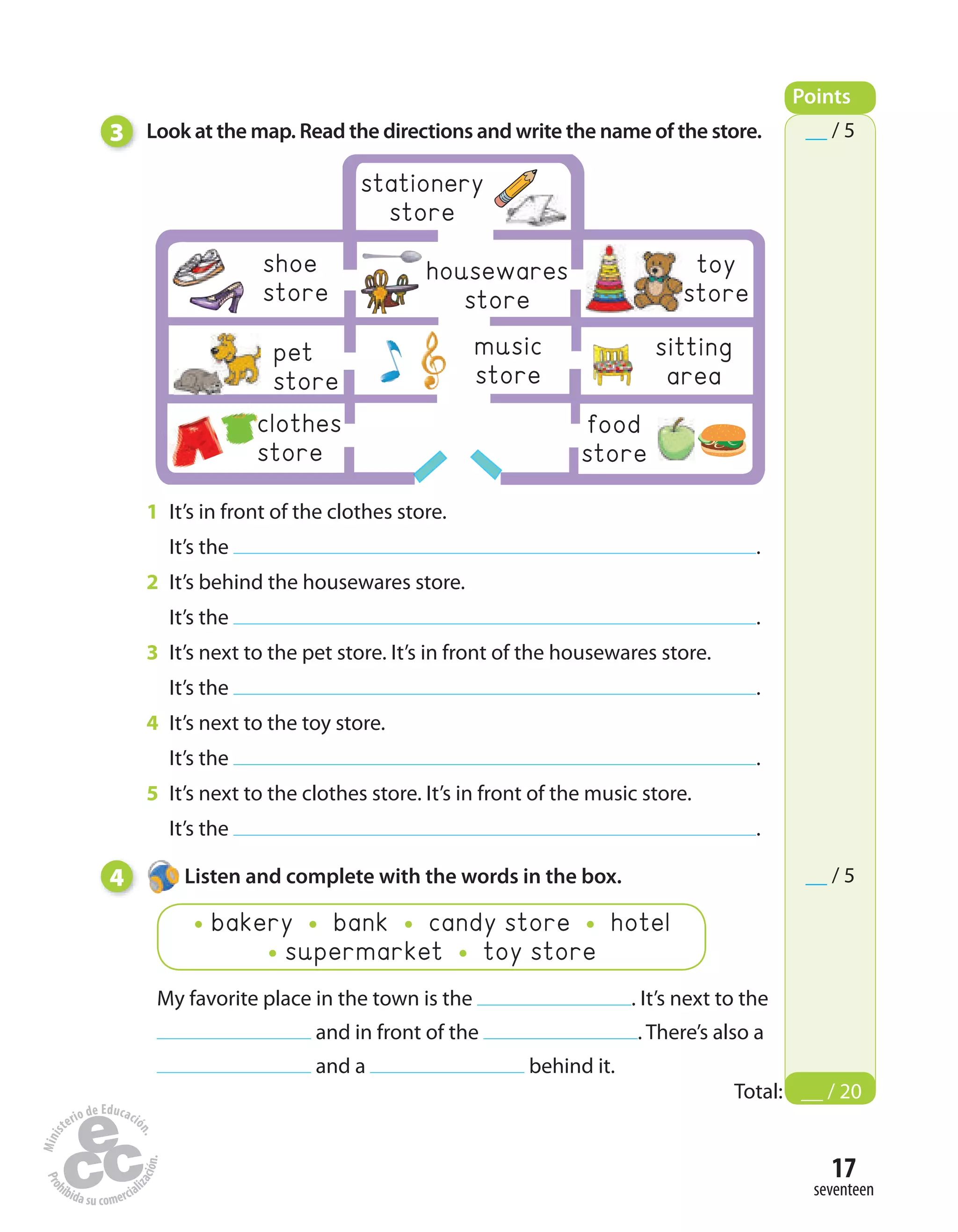 clothes
store
17
seventeen
3 Look at the map. Read the directions and write the name of the store.
1 It’s in front of the clothes store.
It’s the .
2 It’s behind the housewares store.
It’s the .
3 It’s next to the pet store. It’s in front of the housewares store.
It’s the .
4 It’s next to the toy store.
It’s the .
5 It’s next to the clothes store. It’s in front of the music store.
It’s the .
4 Listen and complete with the words in the box.
My favorite place in the town is the . It’s next to the
and in front of the . There’s also a
and a behind it.
bakery bank candy store hotel
supermarket toy store
Points
Total: __ / 20
__ / 5
__ / 5
housewares
store
shoe
store
music
store
sitting
area
pet
store
food
store
stationery
store
toy
store
 