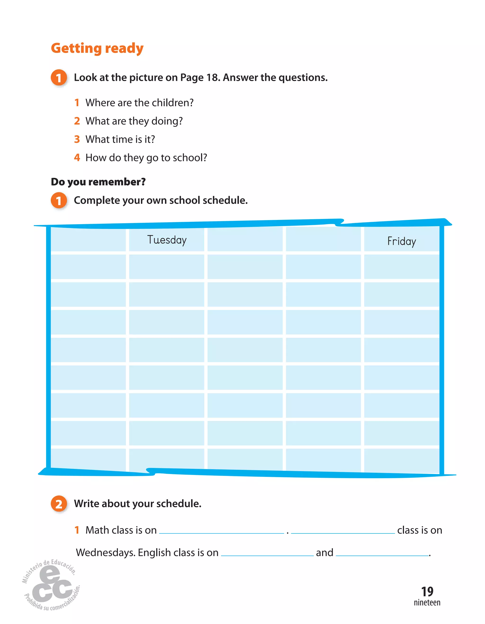 19
nineteen
Getting ready
1 Look at the picture on Page 18. Answer the questions.
1 Where are the children?
2 What are they doing?
3 What time is it?
4 How do they go to school?
Do you remember?
1 Complete your own school schedule.
Tuesday Friday
2 Write about your schedule.
1 Math class is on . class is on
Wednesdays. English class is on and .
 