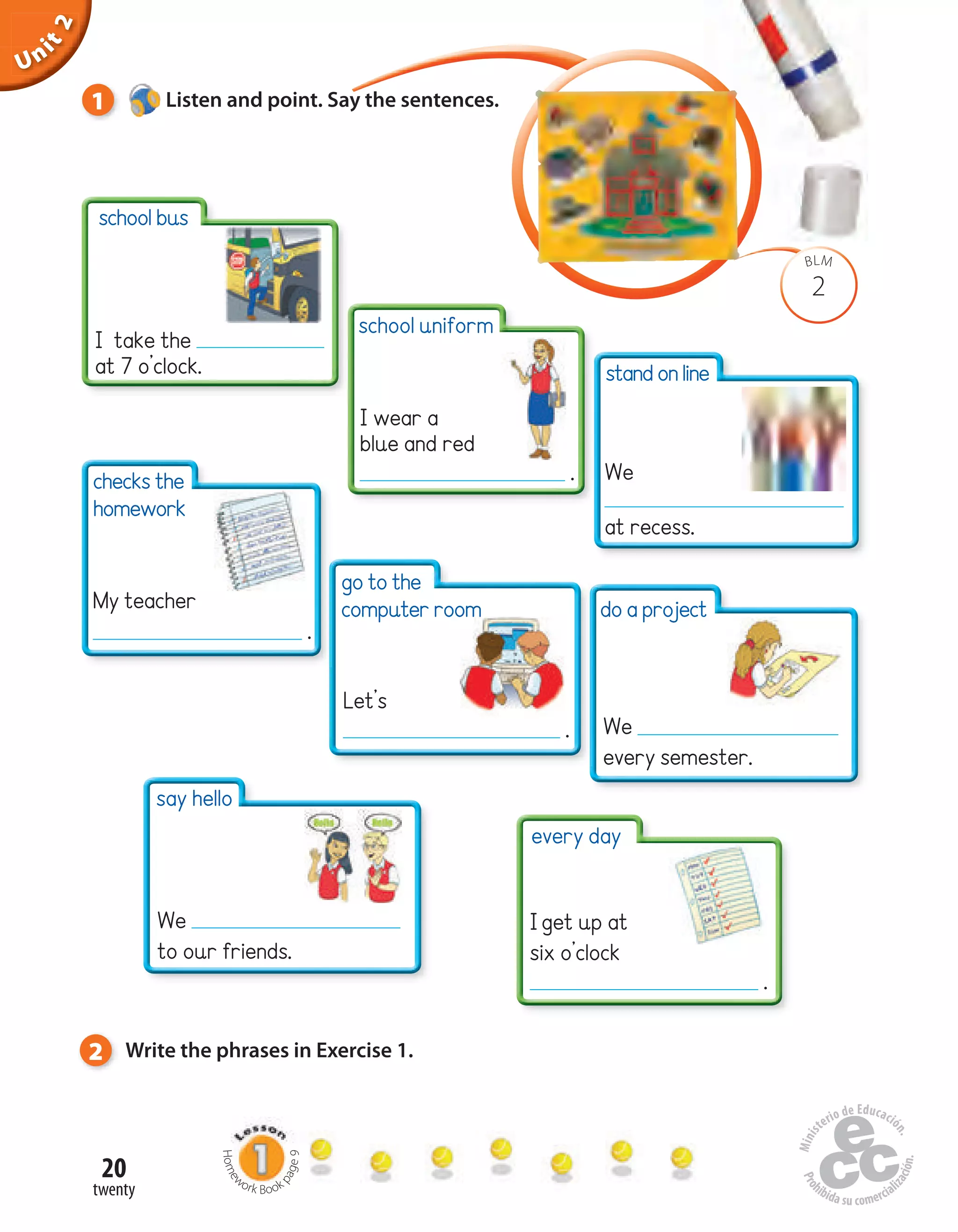 Unit1
20
twenty
Uninit1Unit2
2
BLM
1 Listen and point. Say the sentences.
Home
work Book
page9
I take the
at 7 o’clock.
checks the
homework
do a project
Iget up at
six o’clock
.
2 Write the phrases in Exercise 1.
school bus
go to the
computer room
standonline
We
at recess.
My teacher
.
Let’s
. We
every semester.
every day
say hello
We
to our friends.
school uniform
I wear a
blue and red
.
 