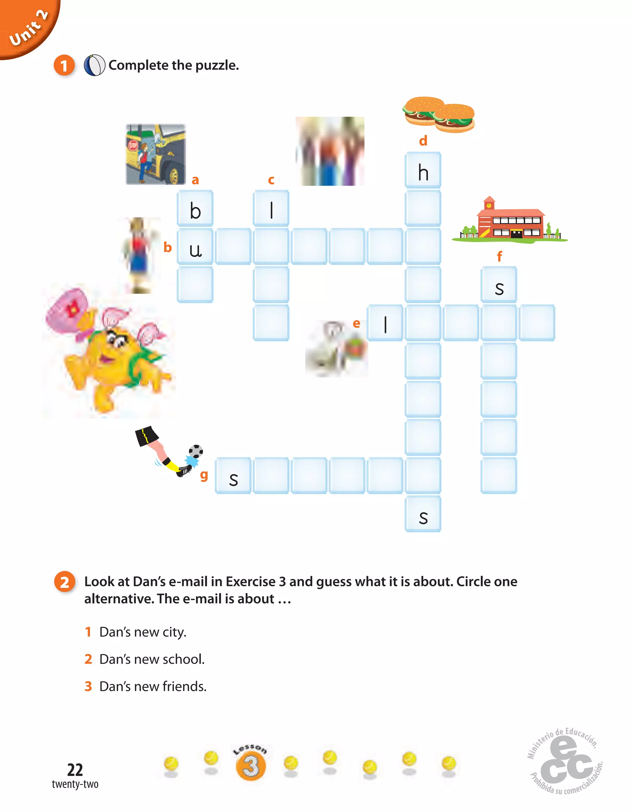 22
twenty-two
Unit2
h
b l
l
u
s
s
b
d
f
ca
e
g
s
1 Complete the puzzle.
2 Look at Dan’s e-mail in Exercise 3 and guess what it is about. Circle one
alternative. The e-mail is about …
1 Dan’s new city.
2 Dan’s new school.
3 Dan’s new friends.
 