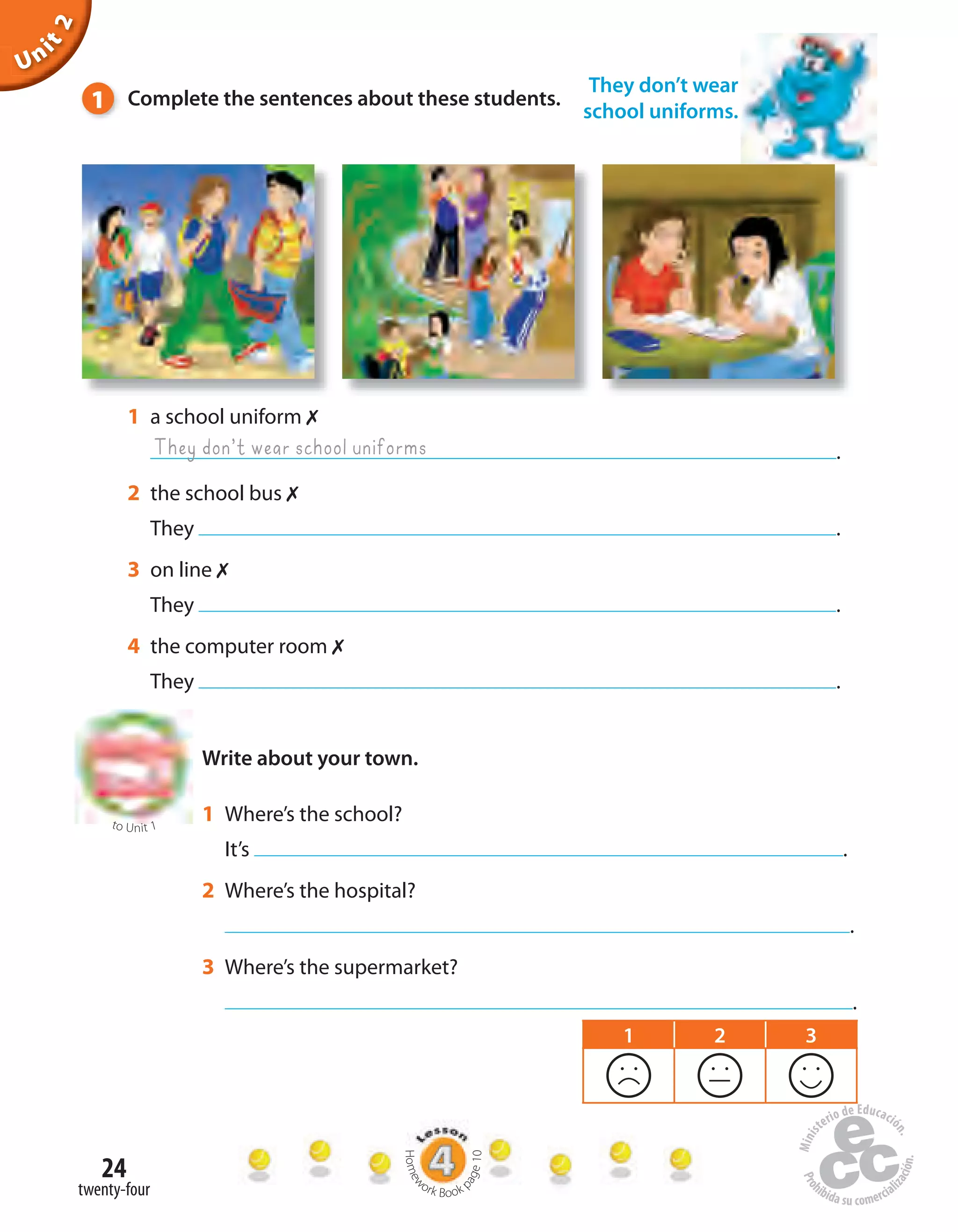 24
twenty-four
They don’t wear
school uniforms.
Unit2
Write about your town.
1 a school uniform 
.
2 the school bus 
They .
3 on line 
They .
4 the computer room 
They .
They don’t wear school uniforms
1 Complete the sentences about these students.
to Unit 1
1 Where’s the school?
It’s .
2 Where’s the hospital?
.
3 Where’s the supermarket?
.
1 2 3
Homew
ork Book p
age10
 