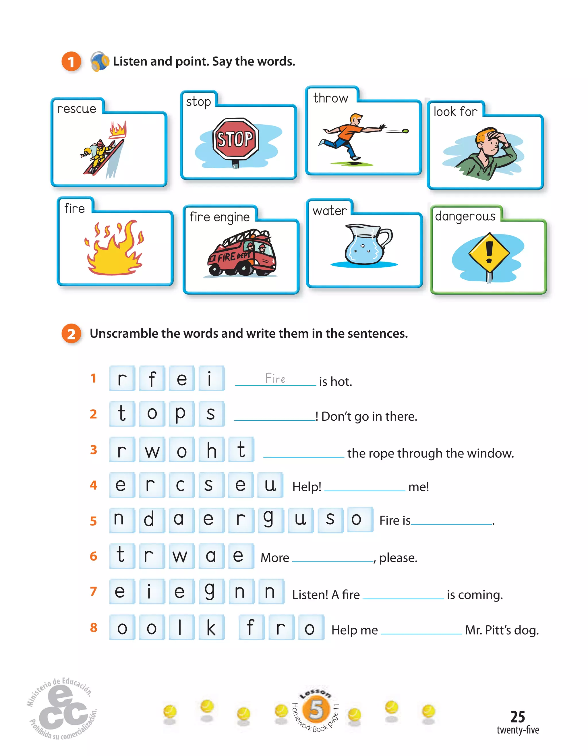 25
dangerous
look for
throwstop
twenty-five
tr o hw3 the rope through the window.
f oro l ko8 Help me Mr. Pitt’s dog.
et w ar6 More , please.
t p so2 ! Don’t go in there.
e e gi n n7 Listen! A fire is coming.
e c s e ur4 Help! me!
on a ed r u sg5 Fire is .
r e if1 is hot.Fire
1 Listen and point. Say the words.
2 Unscramble the words and write them in the sentences.
rescue
fire fire engine water
Homew
ork Book p
age11
 