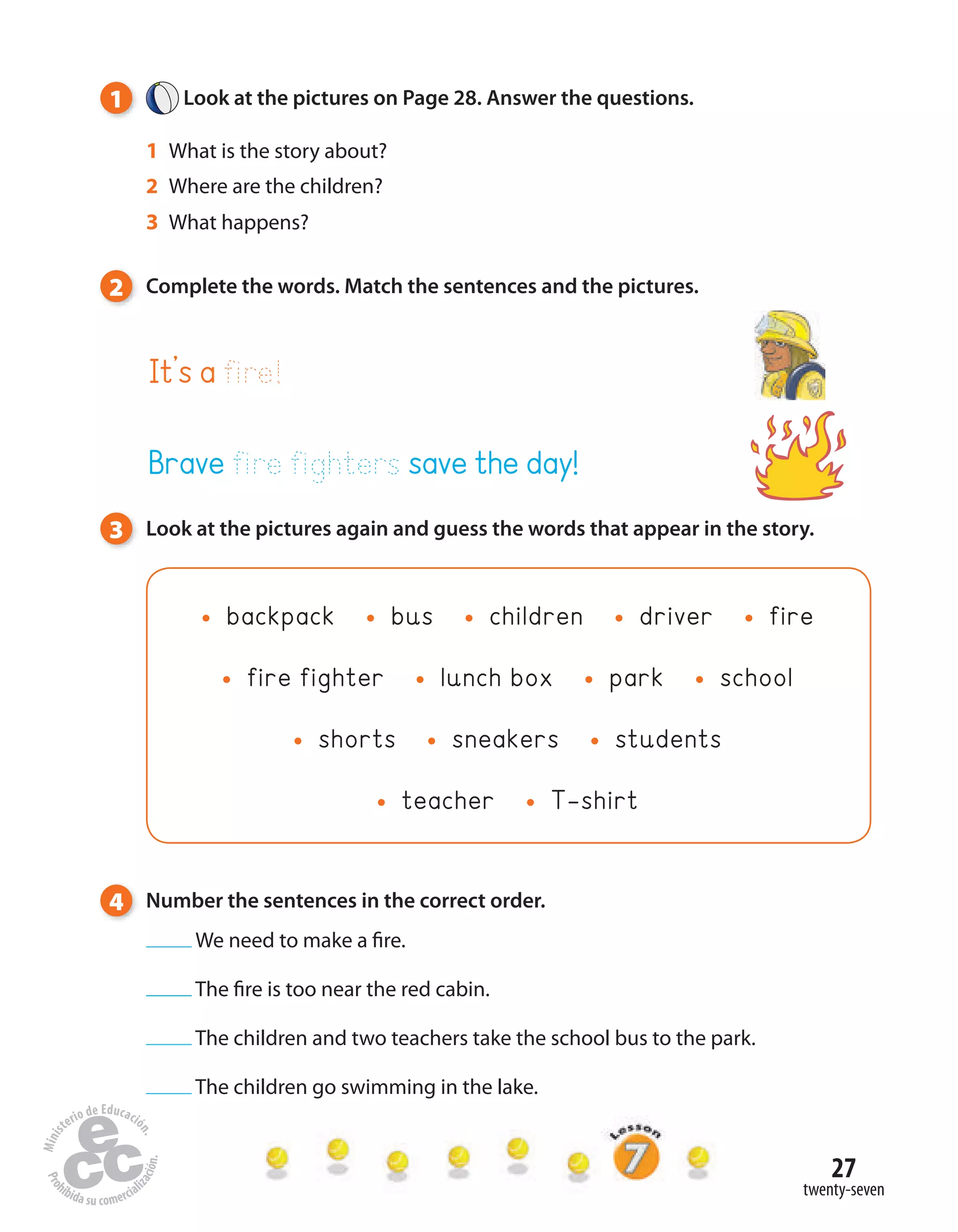 27
twenty-seven
1 Look at the pictures on Page 28. Answer the questions.
1 What is the story about?
2 Where are the children?
3 What happens?
2 Complete the words. Match the sentences and the pictures.
3 Look at the pictures again and guess the words that appear in the story.
backpack bus children driver fire
fire fighter lunch box park school
shorts sneakers students
teacher T-shirt
4 Number the sentences in the correct order.
We need to make a fire.
The fire is too near the red cabin.
The children and two teachers take the school bus to the park.
The children go swimming in the lake.
It’s a fire!
Brave fire fighters save the day!
 