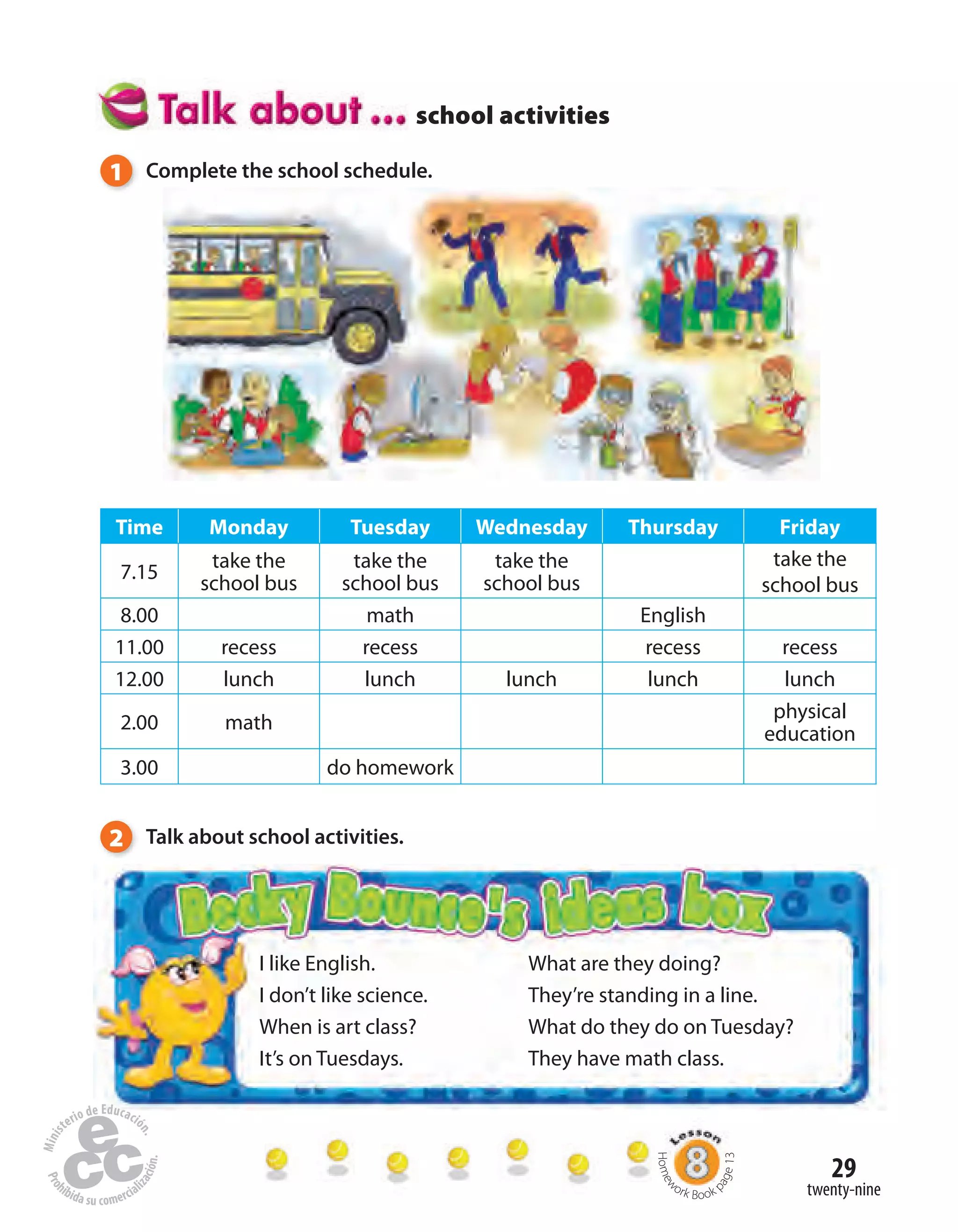 29
I like English.
I don’t like science.
When is art class?
It’s on Tuesdays.
What are they doing?
They’re standing in a line.
What do they do on Tuesday?
They have math class.
twenty-nine
Time Monday Tuesday Wednesday Thursday Friday
7.15
take the
school bus
take the
school bus
take the
school bus
take the
school bus
8.00 math English
11.00 recess recess recess recess
12.00 lunch lunch lunch lunch lunch
2.00 math
physical
education
3.00 do homework
1 Complete the school schedule.
2 Talk about school activities.
school activities
Homew
ork Book p
age13
 