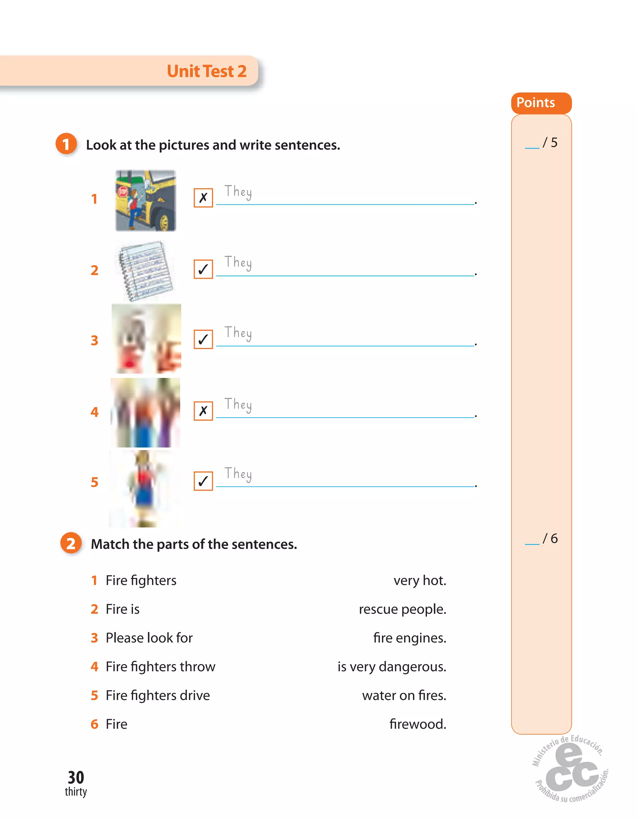 30
thirty
1 Fire fighters very hot.
2 Fire is rescue people.
3 Please look for fire engines.
4 Fire fighters throw is very dangerous.
5 Fire fighters drive water on fires.
6 Fire firewood.
1 Look at the pictures and write sentences.
2 Match the parts of the sentences.
1 .
They
They
They
They
They
UnitTest 2
2 .
3 .
4 .
5 .
Points
__ / 5
__ / 6
 