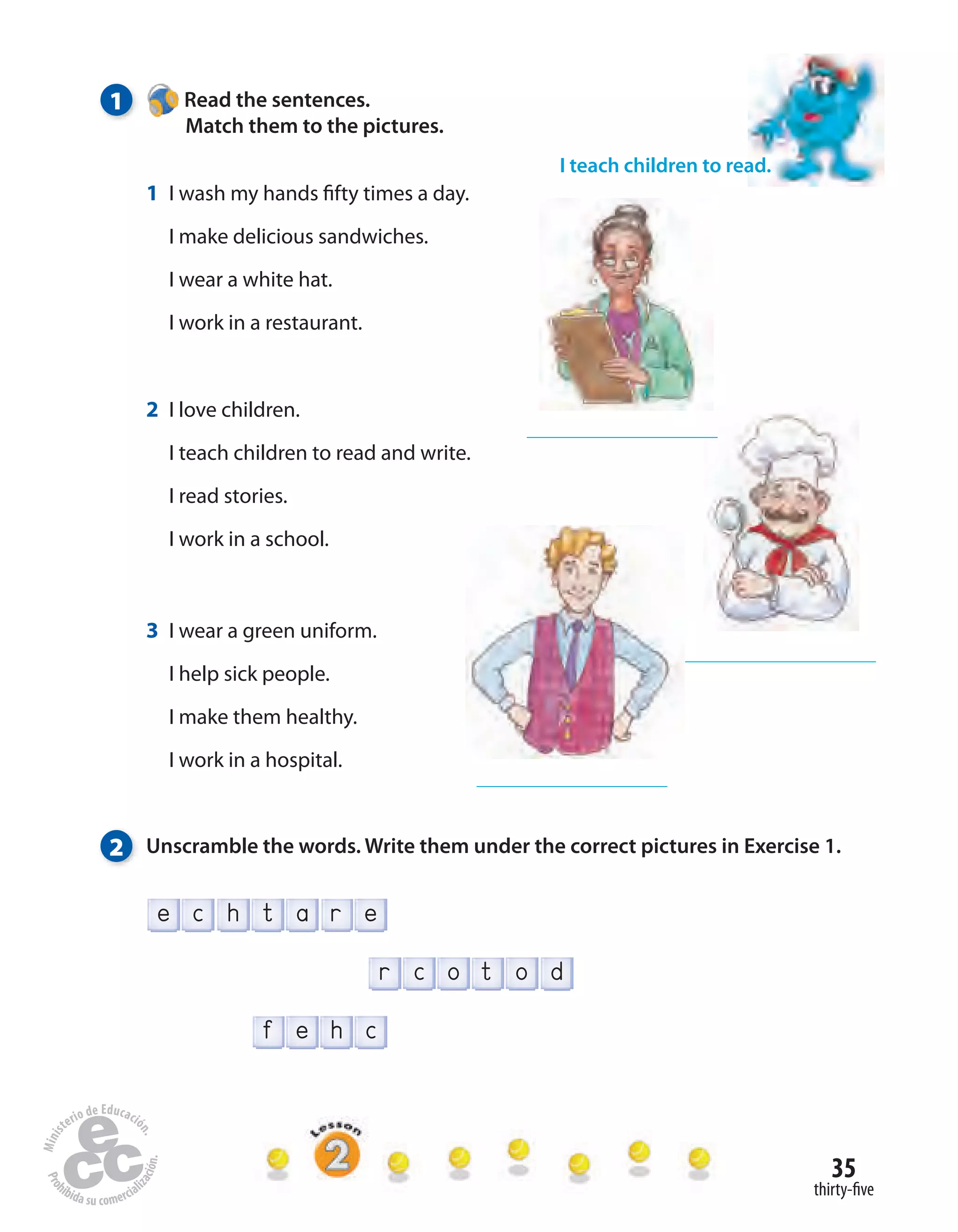 35
thirty-five
f e h c
t o dr c o
r ehe tc a
1 Read the sentences.
Match them to the pictures.
2 Unscramble the words. Write them under the correct pictures in Exercise 1.
I teach children to read.
1 I wash my hands fifty times a day.
I make delicious sandwiches.
I wear a white hat.
I work in a restaurant.
2 I love children.
I teach children to read and write.
I read stories.
I work in a school.
3 I wear a green uniform.
I help sick people.
I make them healthy.
I work in a hospital.
 