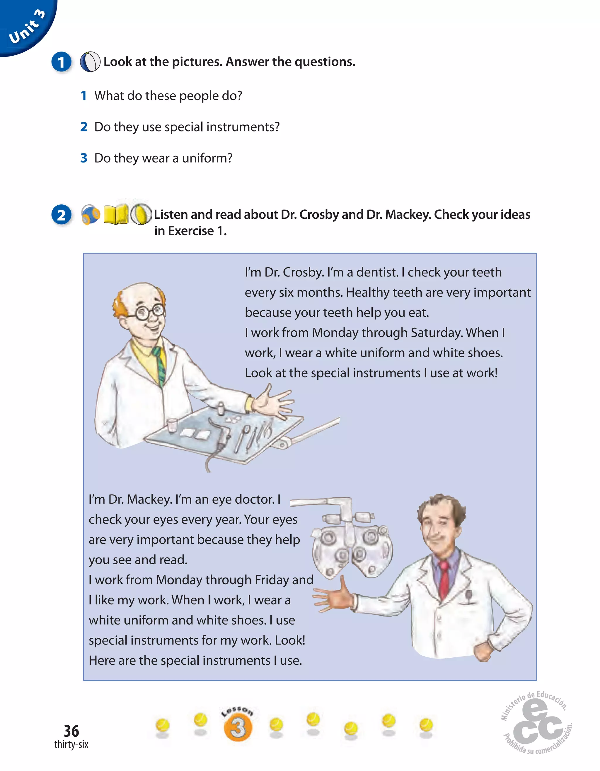 36
thirty-six
1 Look at the pictures. Answer the questions.
1 What do these people do?
2 Do they use special instruments?
3 Do they wear a uniform?
2 Listen and read about Dr. Crosby and Dr. Mackey. Check your ideas
in Exercise 1.
Unit3
I’m Dr. Crosby. I’m a dentist. I check your teeth
every six months. Healthy teeth are very important
because your teeth help you eat.
I work from Monday through Saturday. When I
work, I wear a white uniform and white shoes.
Look at the special instruments I use at work!
I’m Dr. Mackey. I’m an eye doctor. I
check your eyes every year. Your eyes
are very important because they help
you see and read.
I work from Monday through Friday and
I like my work. When I work, I wear a
white uniform and white shoes. I use
special instruments for my work. Look!
Here are the special instruments I use.
 
