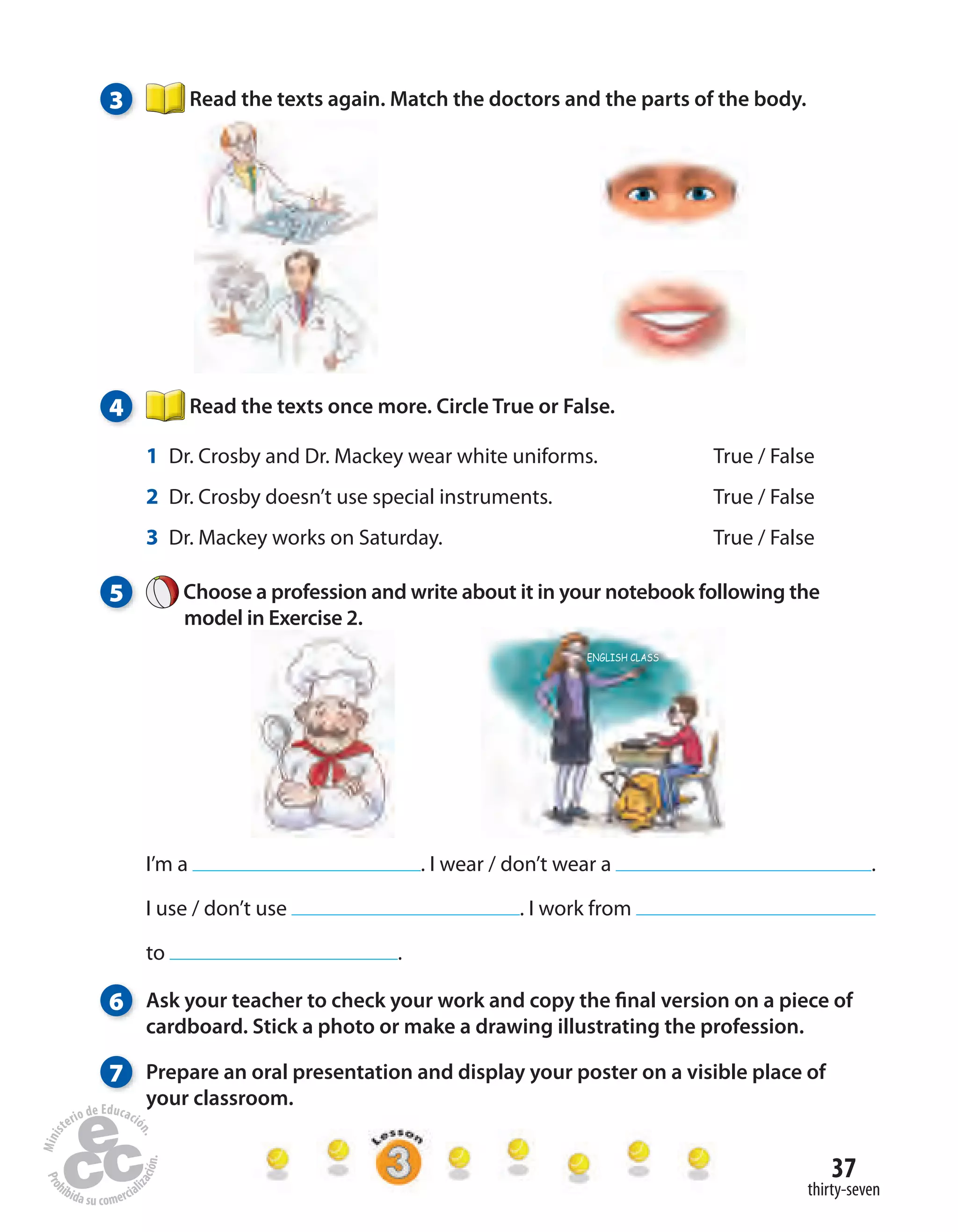 37
thirty-seven
3 Read the texts again. Match the doctors and the parts of the body.
4 Read the texts once more. Circle True or False.
1 Dr. Crosby and Dr. Mackey wear white uniforms. True / False
2 Dr. Crosby doesn’t use special instruments. True / False
3 Dr. Mackey works on Saturday. True / False
5 Choose a profession and write about it in your notebook following the
model in Exercise 2.
I’m a . I wear / don’t wear a .
I use / don’t use . I work from
to .
6 Ask your teacher to check your work and copy the final version on a piece of
cardboard. Stick a photo or make a drawing illustrating the profession.
7 Prepare an oral presentation and display your poster on a visible place of
your classroom.
 