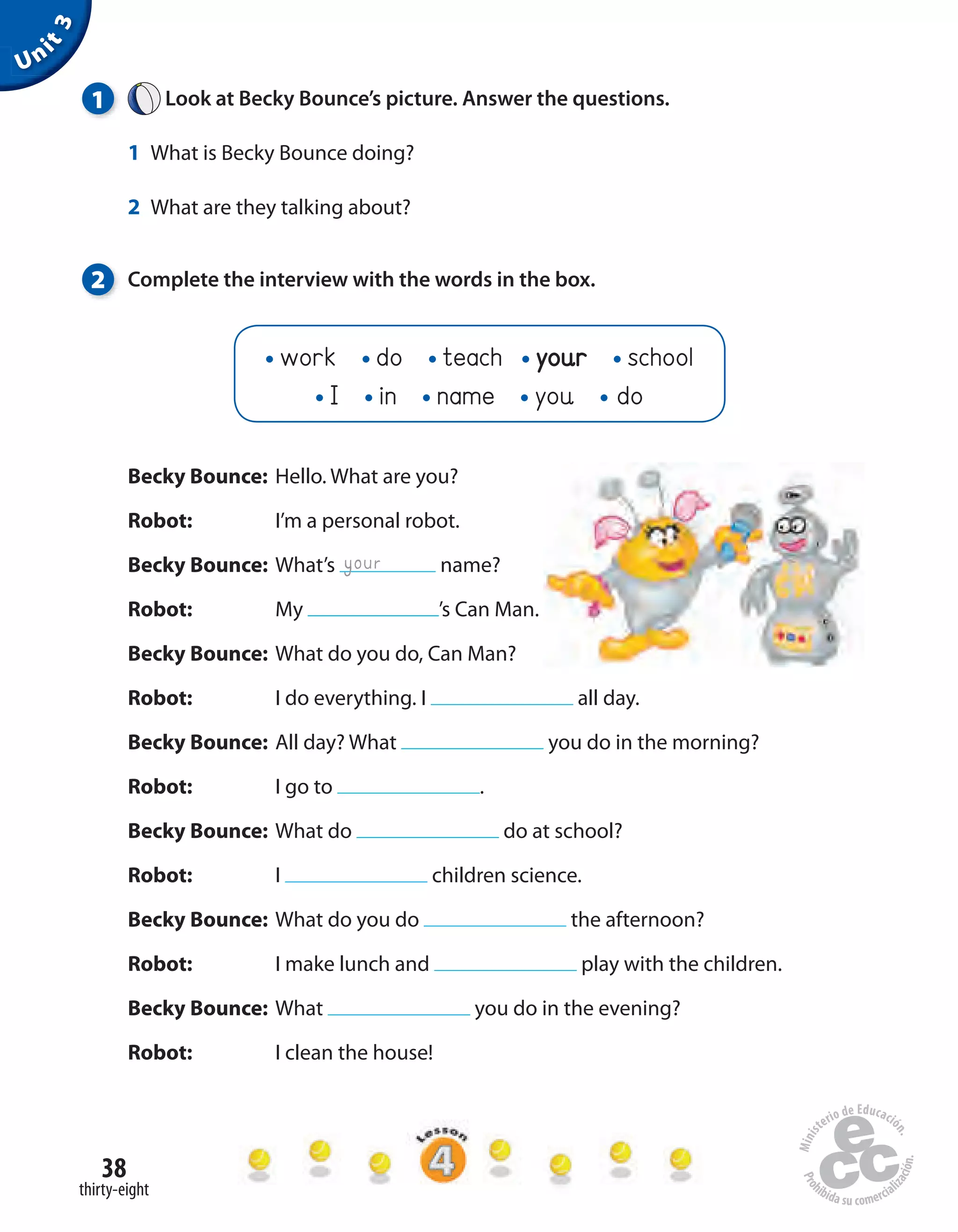 38
thirty-eight
Becky Bounce: Hello. What are you?
Robot: I’m a personal robot.
Becky Bounce: What’s name?
Robot: My ’s Can Man.
Becky Bounce: What do you do, Can Man?
Robot: I do everything. I all day.
Becky Bounce: All day? What you do in the morning?
Robot: I go to .
Becky Bounce: What do do at school?
Robot: I children science.
Becky Bounce: What do you do the afternoon?
Robot: I make lunch and play with the children.
Becky Bounce: What you do in the evening?
Robot: I clean the house!
Unit3
1 Look at Becky Bounce’s picture. Answer the questions.
1 What is Becky Bounce doing?
2 What are they talking about?
2 Complete the interview with the words in the box.
your
work do teach your school
I in name you do
 