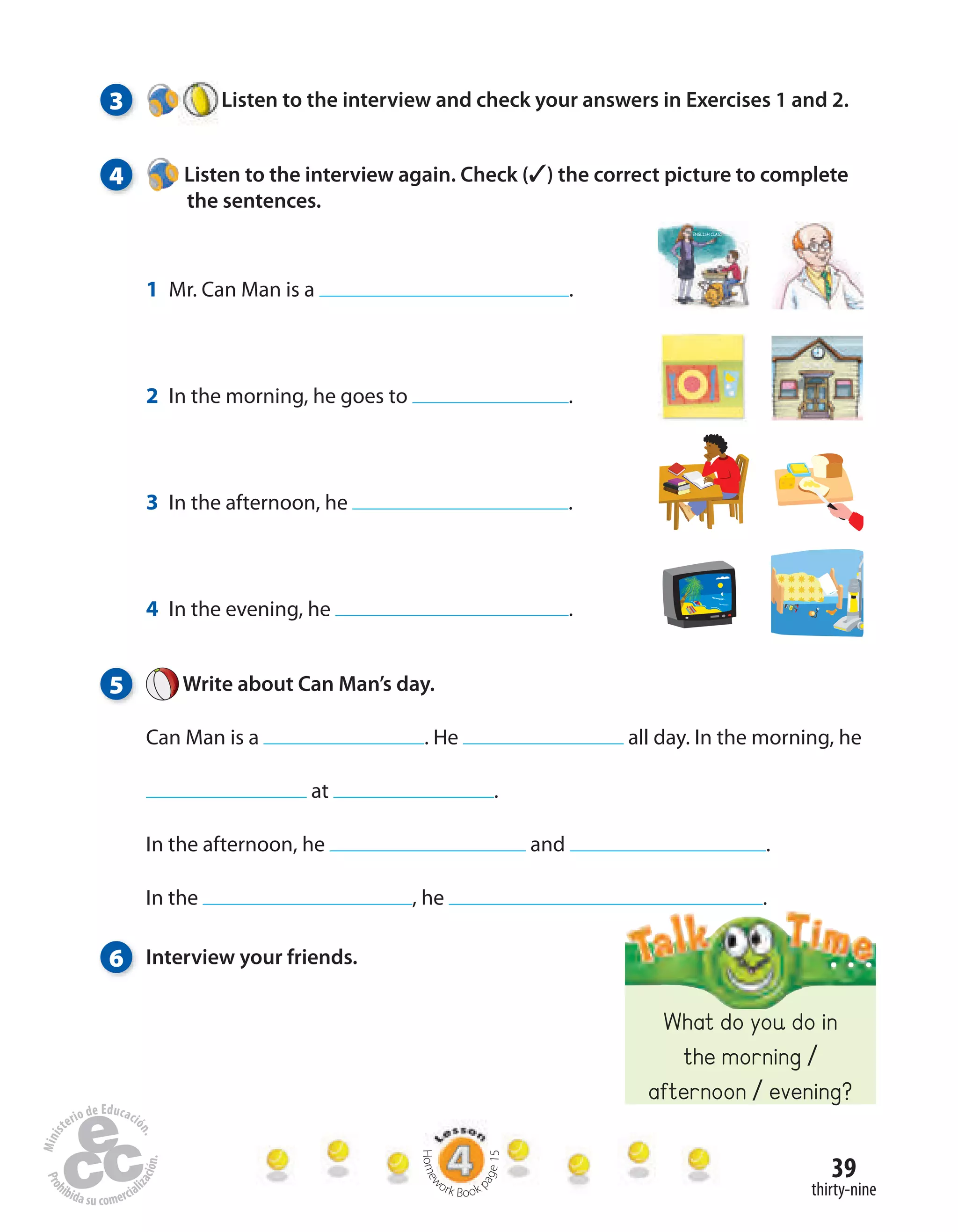39
thirty-nine
5 Write about Can Man’s day.
Can Man is a . He all day. In the morning, he
at .
In the afternoon, he and .
In the , he .
3 Listen to the interview and check your answers in Exercises 1 and 2.
4 Listen to the interview again. Check (✓) the correct picture to complete
the sentences.
6 Interview your friends.
1 Mr. Can Man is a .
2 In the morning, he goes to .
3 In the afternoon, he .
4 In the evening, he .
What do you do in
the morning /
afternoon / evening?
Homew
ork Book p
age15
 