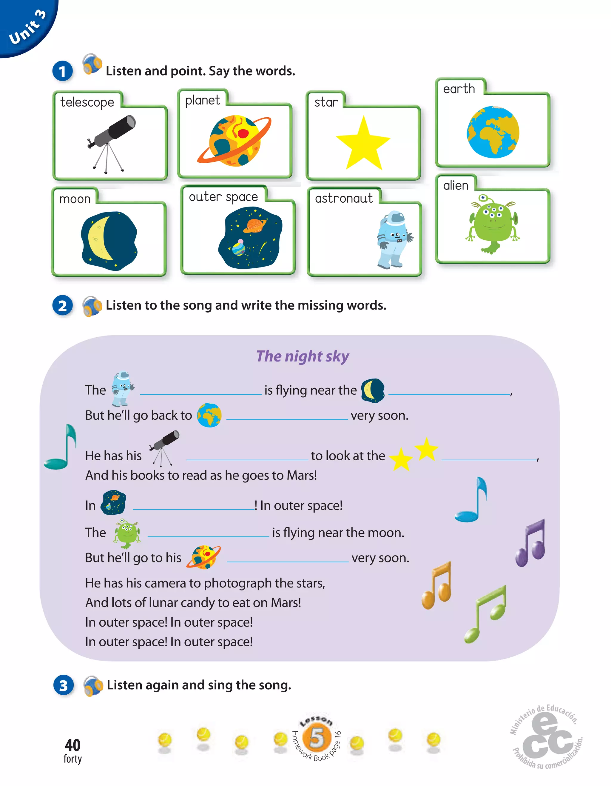 40
forty
Unit3
planet
moon
star
alien
earth
telescope
outer space
1 Listen and point. Say the words.
2 Listen to the song and write the missing words.
The  is flying near the  ,
But he’ll go back to very soon.
He has his  to look at the ,
And his books to read as he goes to Mars!
In  ! In outer space!
The  is flying near the moon.
But he’ll go to his  very soon.
He has his camera to photograph the stars,
And lots of lunar candy to eat on Mars!
In outer space! In outer space!
In outer space! In outer space!
The night sky
3 Listen again and sing the song.
Homew
ork Book p
age16
astronaut
 