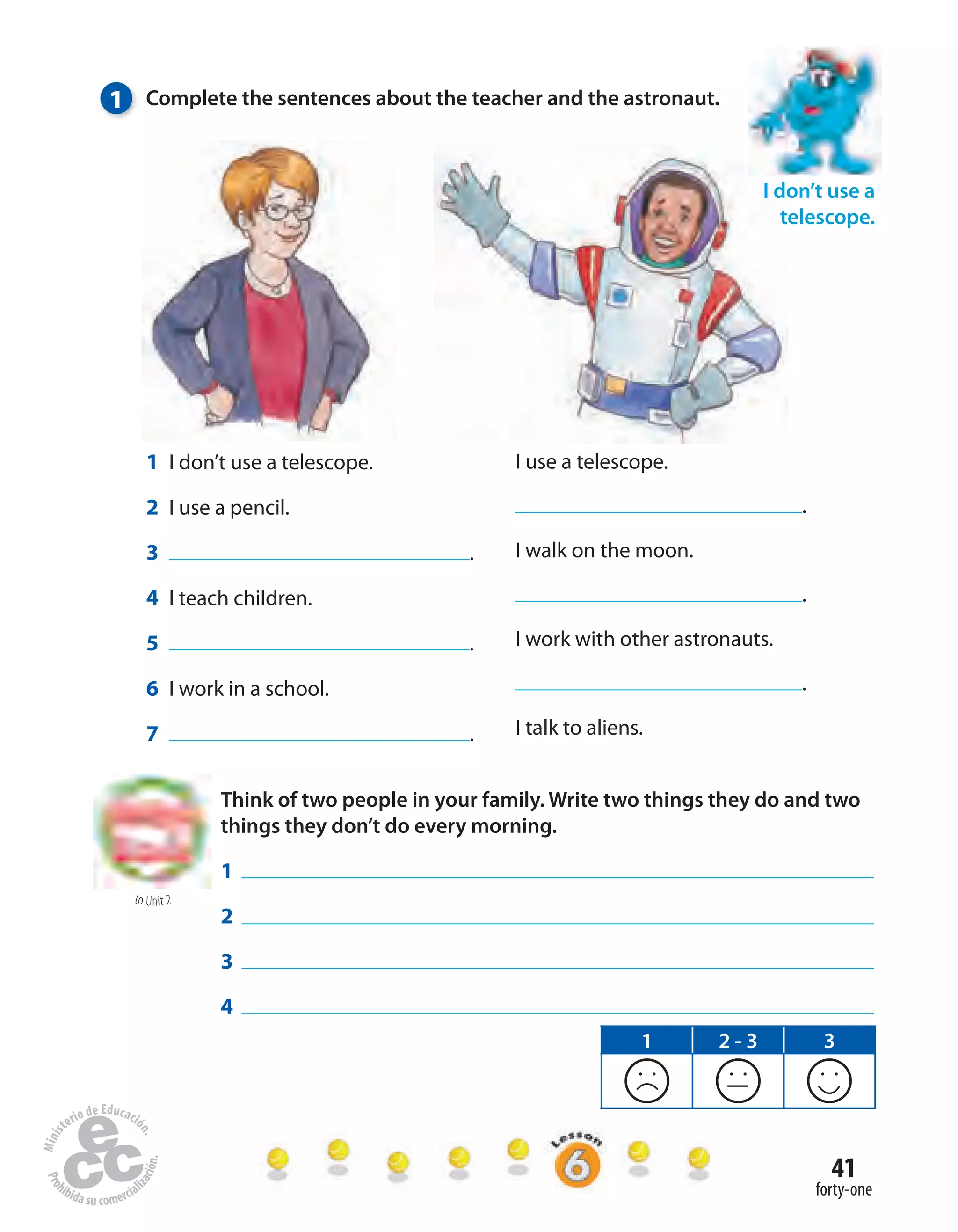 41
forty-one
1 Complete the sentences about the teacher and the astronaut.
I use a telescope.
.
I walk on the moon.
.
I work with other astronauts.
.
I talk to aliens.
1 I don’t use a telescope.
2 I use a pencil.
3 .
4 I teach children.
5 .
6 I work in a school.
7 .
I don’t use a
telescope.
to Unit 2
Think of two people in your family. Write two things they do and two
things they don’t do every morning.
1
2
3
4
1 2 - 3 3
 