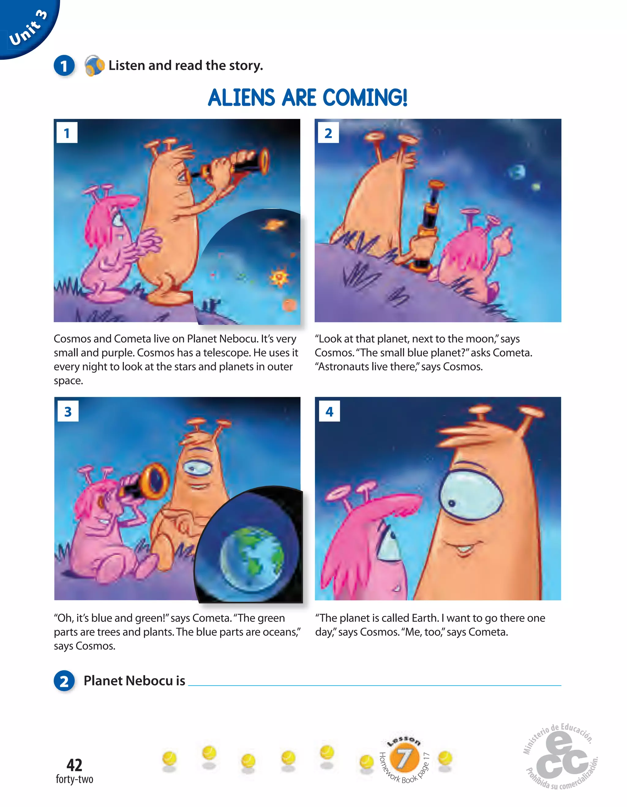 42
forty-two
Unit3
1 Listen and read the story.
ALIENS ARE COMING!
“The planet is called Earth. I want to go there one
day,”says Cosmos.“Me, too,”says Cometa.
“Oh, it’s blue and green!”says Cometa.“The green
parts are trees and plants.The blue parts are oceans,”
says Cosmos.
2 Planet Nebocu is
Homew
ork Book p
age17
“Look at that planet, next to the moon,”says
Cosmos.“The small blue planet?”asks Cometa.
“Astronauts live there,”says Cosmos.
Cosmos and Cometa live on Planet Nebocu. It’s very
small and purple. Cosmos has a telescope. He uses it
every night to look at the stars and planets in outer
space.
Cosmos and Cometa live on Planet Nebocu. It’s very
1 2
3 4
 