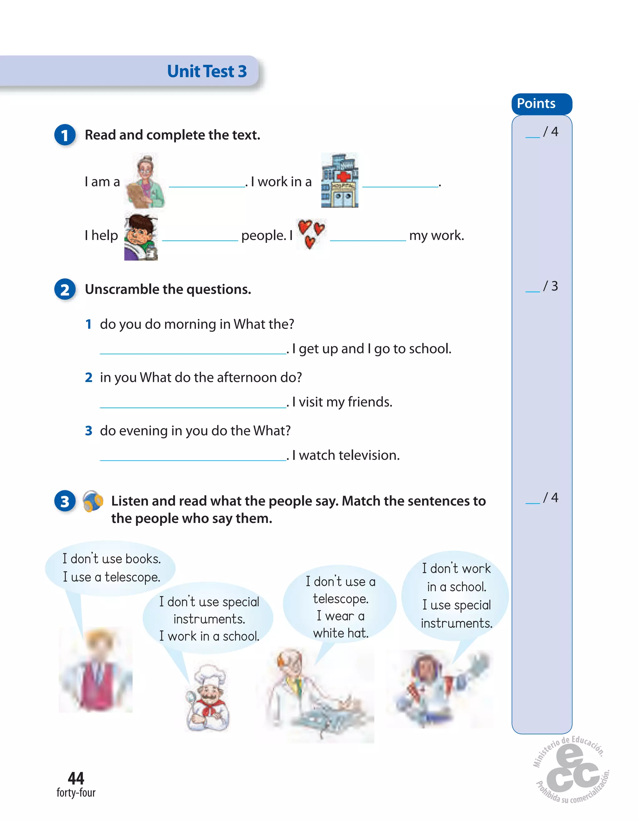 44
forty-four
1 Read and complete the text.
I am a . I work in a .
I help people. I my work.
2 Unscramble the questions.
1 do you do morning in What the?
. I get up and I go to school.
2 in you What do the afternoon do?
. I visit my friends.
3 do evening in you do the What?
. I watch television.
3 Listen and read what the people say. Match the sentences to
the people who say them.
UnitTest 3
Points
__ / 4
__ / 3
__ / 4
I don’t use books.
I use a telescope.
I don’t use special
instruments.
I work in a school.
I don’t use a
telescope.
I wear a
white hat.
I don’t work
in a school.
I use special
instruments.
 