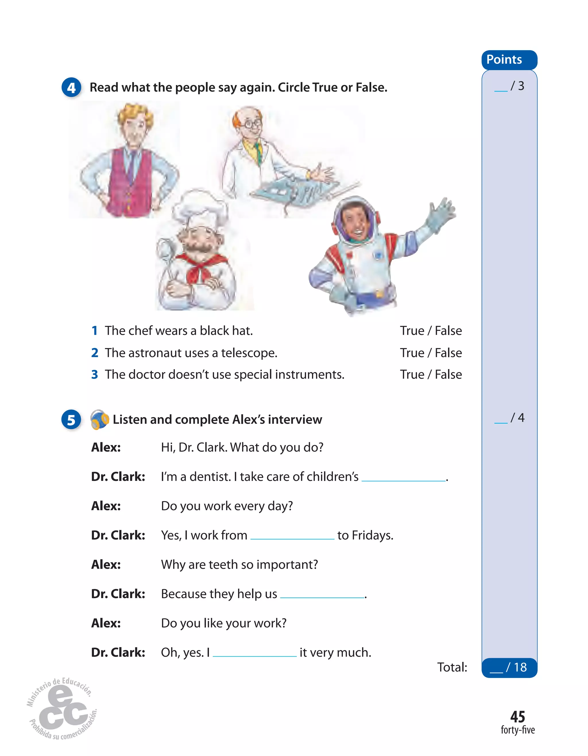 45
forty-five
Points
Total: __ / 18
__ / 3
__ / 4
4 Read what the people say again. Circle True or False.
5 Listen and complete Alex’s interview
Alex: Hi, Dr. Clark. What do you do?
Dr. Clark: I’m a dentist. I take care of children’s .
Alex: Do you work every day?
Dr. Clark: Yes, I work from to Fridays.
Alex: Why are teeth so important?
Dr. Clark: Because they help us .
Alex: Do you like your work?
Dr. Clark: Oh, yes. I it very much.
1 The chef wears a black hat. True / False
2 The astronaut uses a telescope. True / False
3 The doctor doesn’t use special instruments. True / False
 