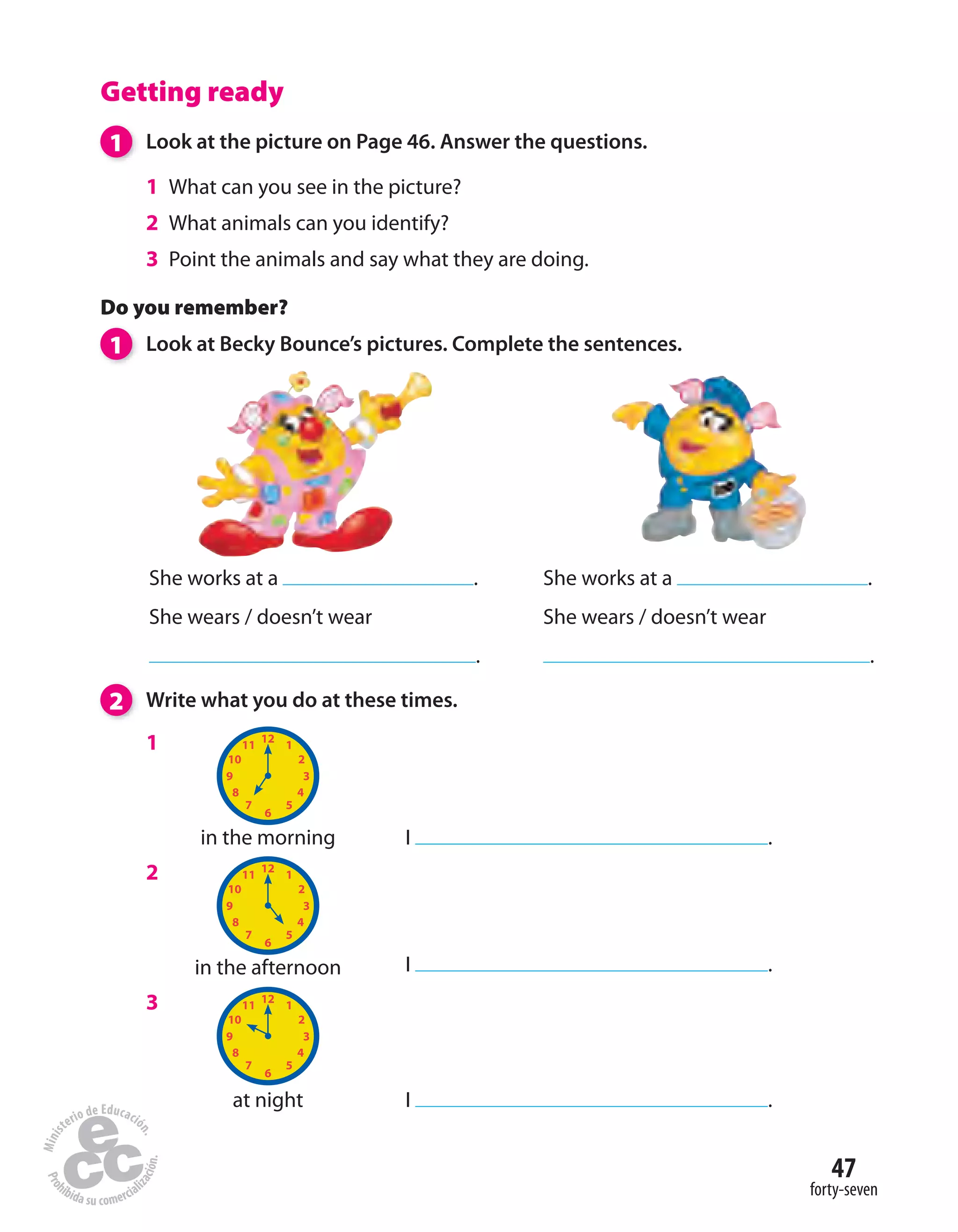 47
forty-seven
Getting ready
1 Look at the picture on Page 46. Answer the questions.
1 What can you see in the picture?
2 What animals can you identify?
3 Point the animals and say what they are doing.
2 Write what you do at these times.
Do you remember?
1 Look at Becky Bounce’s pictures. Complete the sentences.
She works at a .
She wears / doesn’t wear
.
She works at a .
She wears / doesn’t wear
.
1
2
3
in the morning
in the afternoon
at night
I .
I .
I .
 
