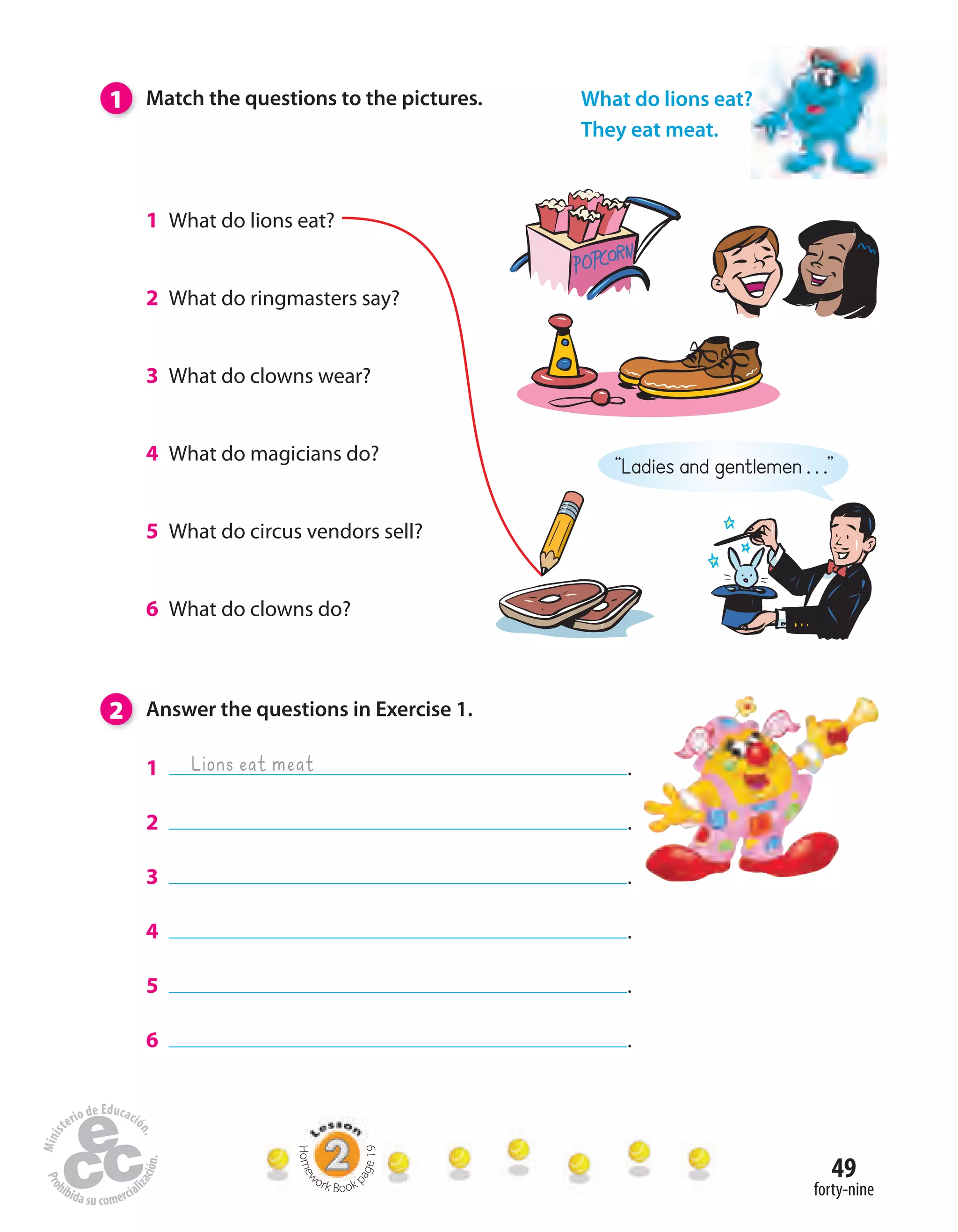 49
forty-nine
2 Answer the questions in Exercise 1.
1 .
2 .
3 .
4 .
5 .
6 .
1 What do lions eat?
2 What do ringmasters say?
3 What do clowns wear?
4 What do magicians do?
5 What do circus vendors sell?
6 What do clowns do?
1 Match the questions to the pictures.
Homew
ork Book p
age19
What do lions eat?
They eat meat.
Lions eat meat
“Ladies and gentlemen . . .”
 