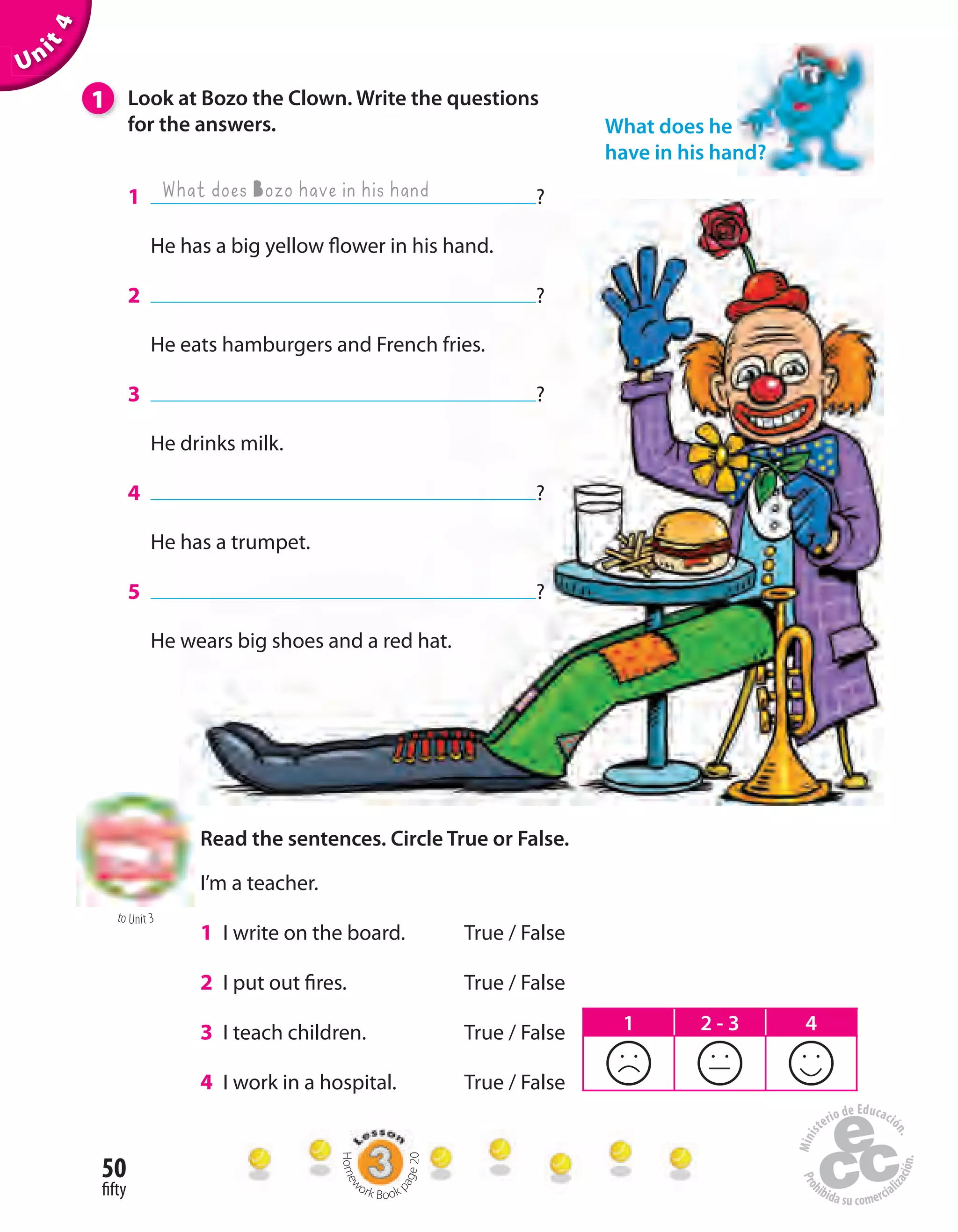 50
fifty
to Unit 3
Unit4
1 Look at Bozo the Clown. Write the questions
for the answers.
1 ?
He has a big yellow flower in his hand.
2 ?
He eats hamburgers and French fries.
3 ?
He drinks milk.
4 ?
He has a trumpet.
5 ?
He wears big shoes and a red hat.
Read the sentences. Circle True or False.
I’m a teacher.
1 I write on the board. True / False
2 I put out fires. True / False
3 I teach children. True / False
4 I work in a hospital. True / False
What does Bozo have in his hand
What does he
have in his hand?
1 2 - 3 4
Homew
ork Book p
age20
 
