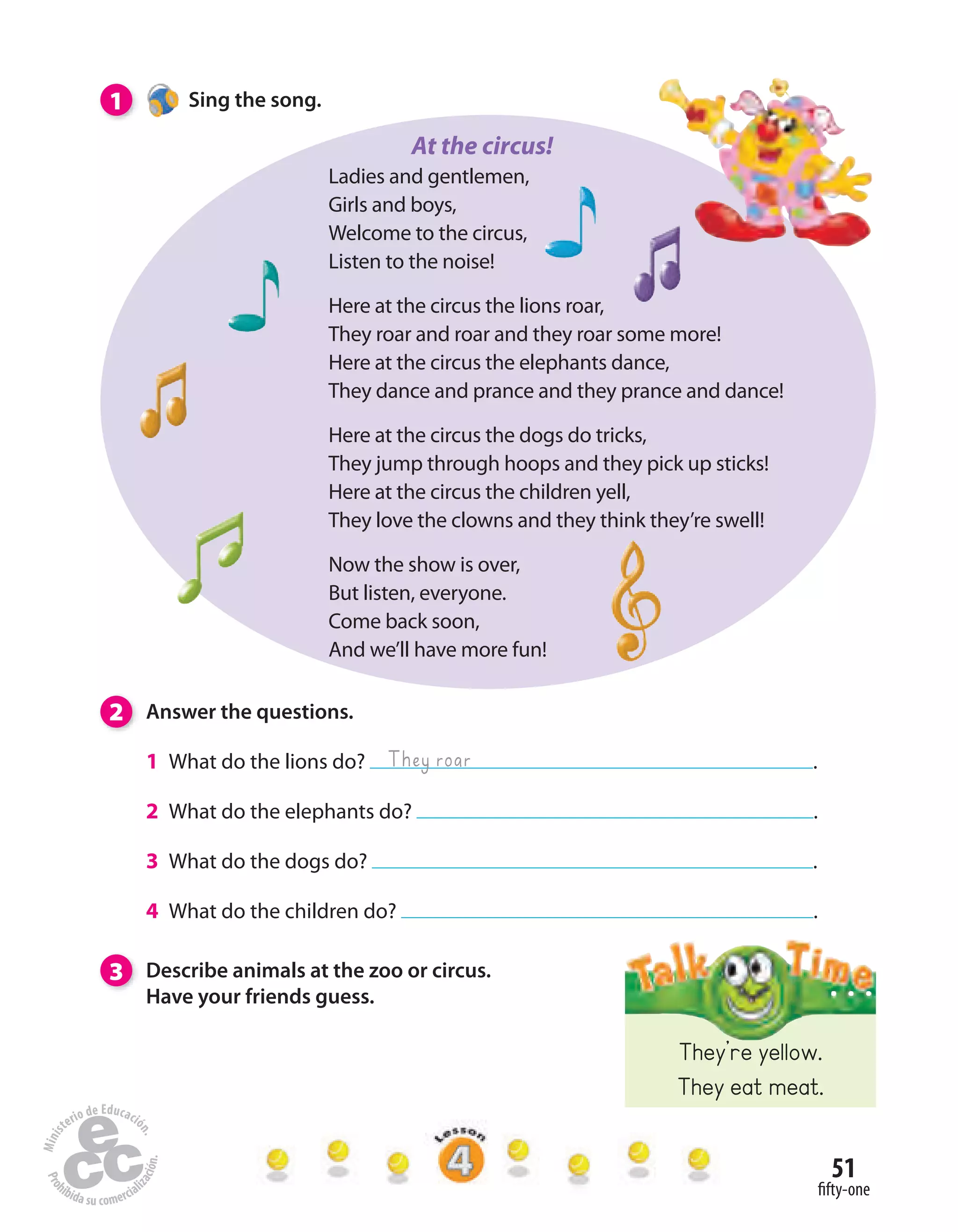 51
fifty-one
1 Sing the song.
Ladies and gentlemen,
Girls and boys,
Welcome to the circus,
Listen to the noise!
Here at the circus the lions roar,
They roar and roar and they roar some more!
Here at the circus the elephants dance,
They dance and prance and they prance and dance!
Here at the circus the dogs do tricks,
They jump through hoops and they pick up sticks!
Here at the circus the children yell,
They love the clowns and they think they’re swell!
Now the show is over,
But listen, everyone.
Come back soon,
And we’ll have more fun!
2 Answer the questions.
1 What do the lions do? .
2 What do the elephants do? .
3 What do the dogs do? .
4 What do the children do? .
3 Describe animals at the zoo or circus.
Have your friends guess.
They roar
They’re yellow.
They eat meat.
At the circus!
 
