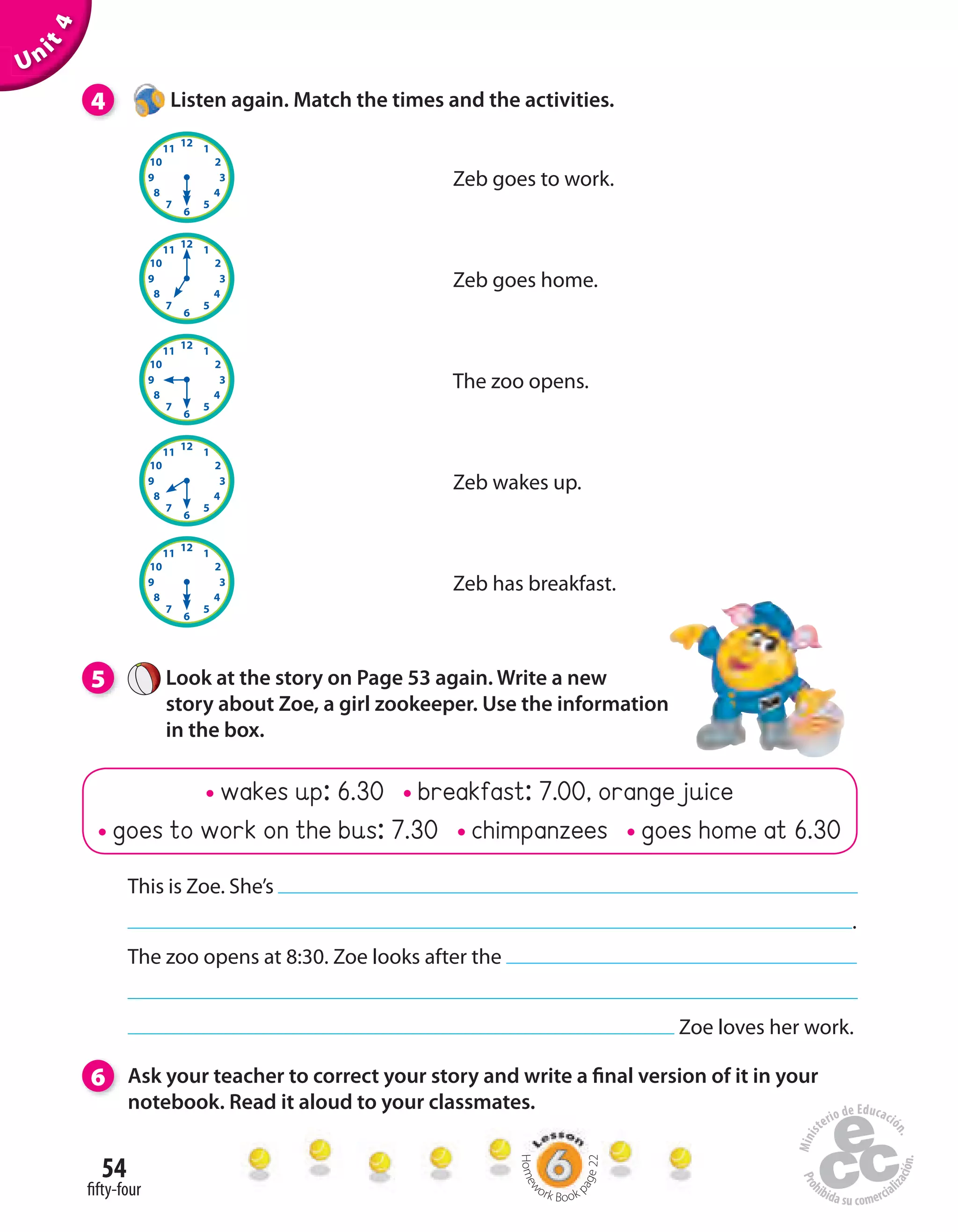 54
fifty-four
wakes up: 6.30 breakfast: 7.00, orange juice
goes to work on the bus: 7.30 chimpanzees goes home at 6.30
Unit4
4 Listen again. Match the times and the activities.
5 Look at the story on Page 53 again. Write a new
story about Zoe, a girl zookeeper. Use the information
in the box.
6 Ask your teacher to correct your story and write a final version of it in your
notebook. Read it aloud to your classmates.
This is Zoe. She’s
.
The zoo opens at 8:30. Zoe looks after the
Zoe loves her work.
Zeb has breakfast.
Zeb wakes up.
The zoo opens.
Zeb goes home.
Zeb goes to work.
Homew
ork Book p
age22
 