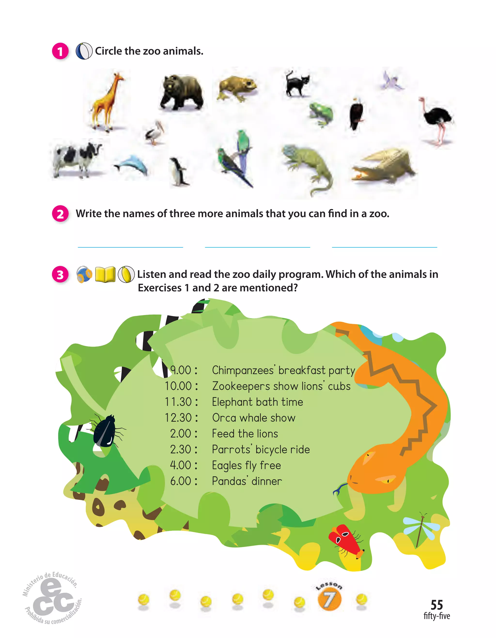 55
fifty-five
1 Circle the zoo animals.
2 Write the names of three more animals that you can find in a zoo.
3 Listen and read the zoo daily program. Which of the animals in
Exercises 1 and 2 are mentioned?
9.00 : Chimpanzees’ breakfast party
10.00 : Zookeepers show lions’ cubs
11.30 : Elephant bath time
12.30 : Orca whale show
2.00 : Feed the lions
2.30 : Parrots’ bicycle ride
4.00 : Eagles fly free
6.00 : Pandas’ dinner
 