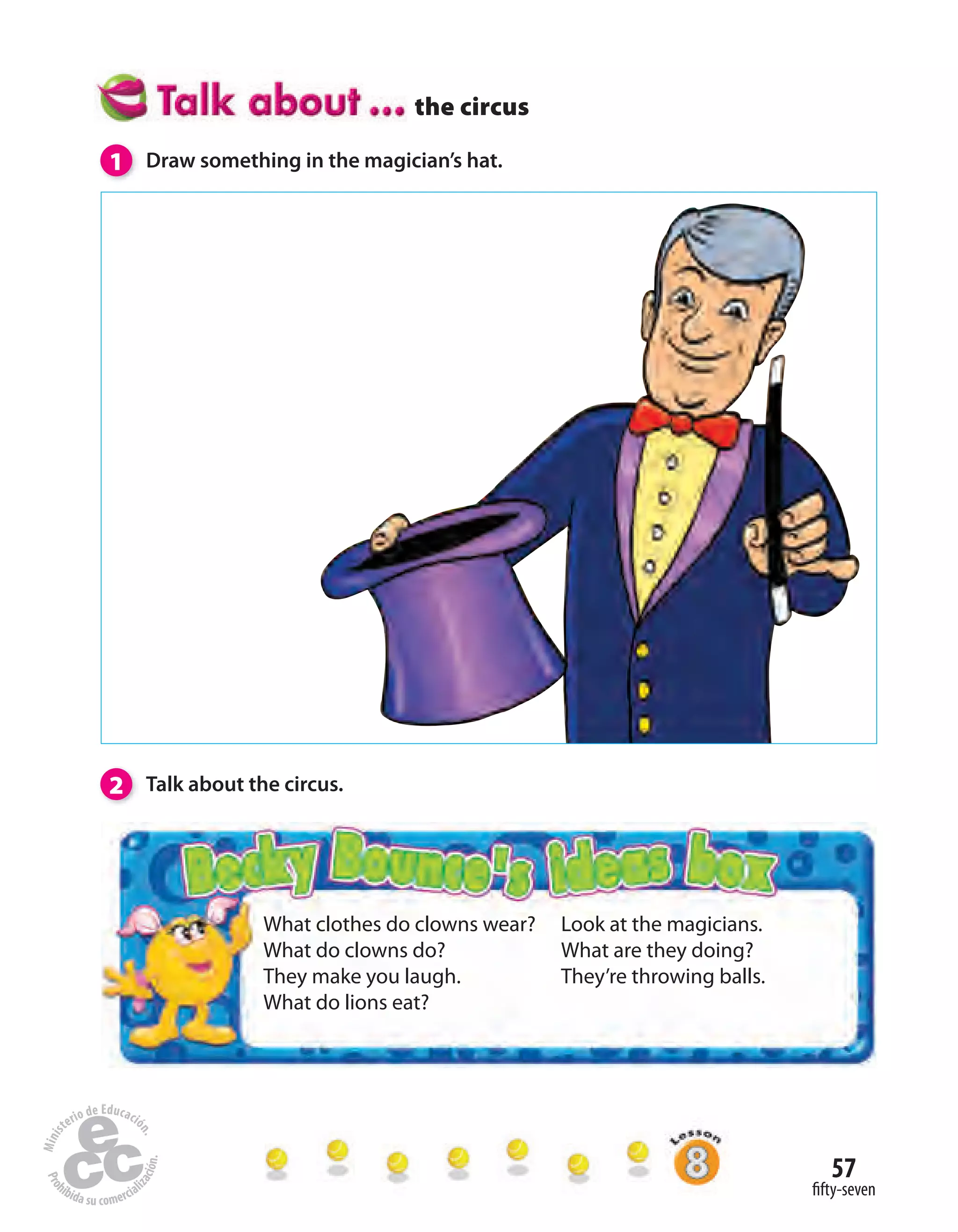 57
fifty-seven
the circus
What clothes do clowns wear?
What do clowns do?
They make you laugh.
What do lions eat?
Look at the magicians.
What are they doing?
They’re throwing balls.
1 Draw something in the magician’s hat.
2 Talk about the circus.
 