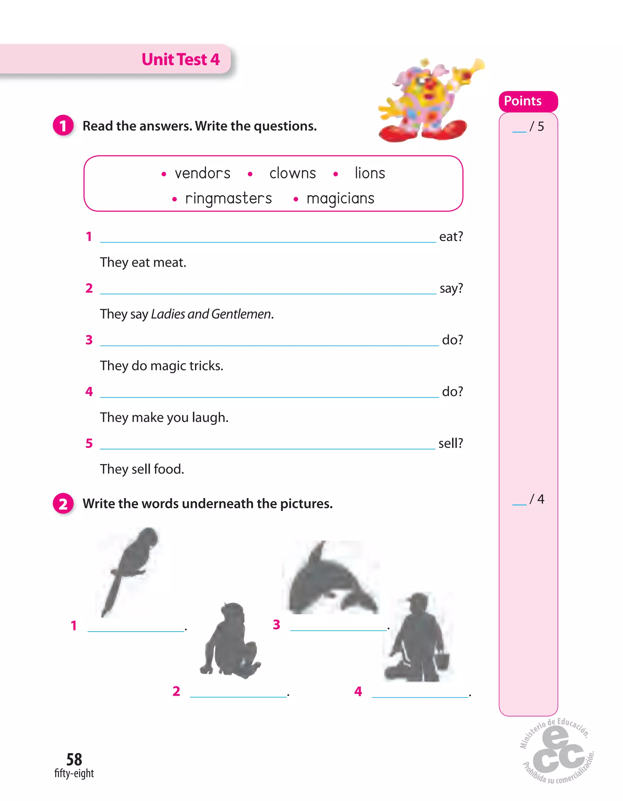 58
fifty-eight
2 Write the words underneath the pictures.
1 Read the answers. Write the questions.
1 eat?
They eat meat.
2 say?
They say LadiesandGentlemen.
3 do?
They do magic tricks.
4 do?
They make you laugh.
5 sell?
They sell food.
1 .
2 .
3 .
4 .
UnitTest 4
Points
__ / 5
__ / 4
vendors clowns lions
ringmasters magicians
 