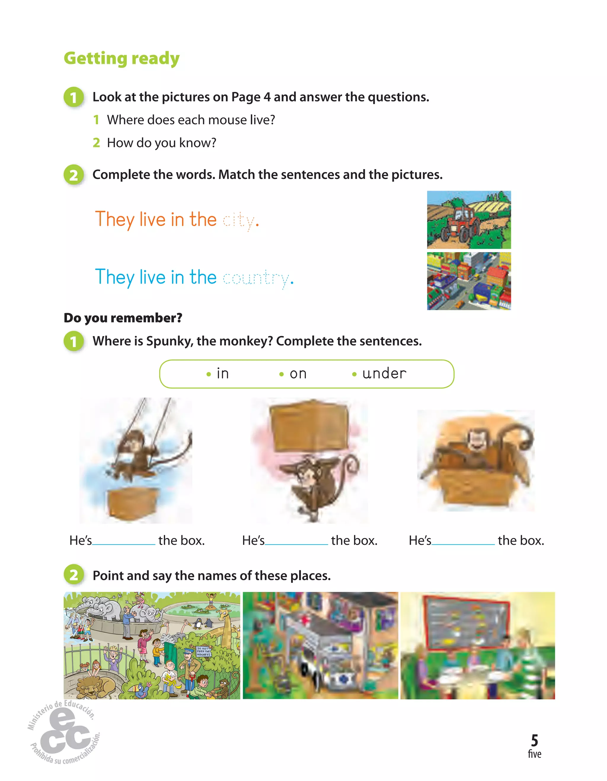 five
5
Getting ready
1 Look at the pictures on Page 4 and answer the questions.
1 Where does each mouse live?
2 How do you know?
2 Complete the words. Match the sentences and the pictures.
2 Point and say the names of these places.
They live in the city.
They live in the country.
Do you remember?
1 Where is Spunky, the monkey? Complete the sentences.
in on under
He’s the box. He’s the box. He’s the box.
 