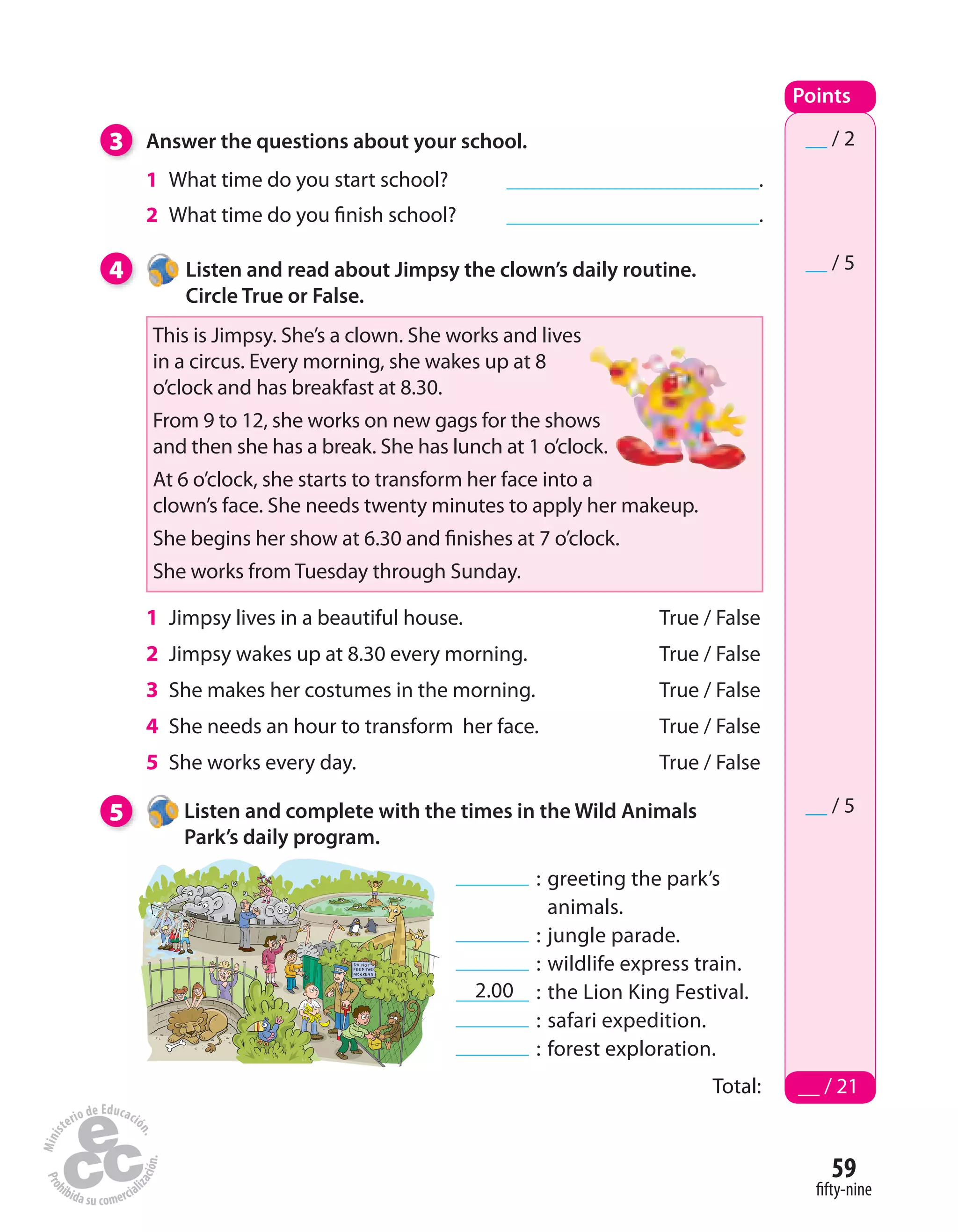 59
fifty-nine
3 Answer the questions about your school.
1 What time do you start school? .
2 What time do you finish school? .
Points
Total: __ / 21
__ / 2
__ / 5
1 Jimpsy lives in a beautiful house. True / False
2 Jimpsy wakes up at 8.30 every morning. True / False
3 She makes her costumes in the morning. True / False
4 She needs an hour to transform her face. True / False
5 She works every day. True / False
4 Listen and read about Jimpsy the clown’s daily routine.
Circle True or False.
5 Listen and complete with the times in the Wild Animals
Park’s daily program.
__ / 5
This is Jimpsy. She’s a clown. She works and lives
in a circus. Every morning, she wakes up at 8
o’clock and has breakfast at 8.30.
From 9 to 12, she works on new gags for the shows
and then she has a break. She has lunch at 1 o’clock.
At 6 o’clock, she starts to transform her face into a
clown’s face. She needs twenty minutes to apply her makeup.
She begins her show at 6.30 and finishes at 7 o’clock.
She works from Tuesday through Sunday.
: greeting the park’s
animals.
: jungle parade.
: wildlife express train.
2.00 : the Lion King Festival.
: safari expedition.
: forest exploration.
 