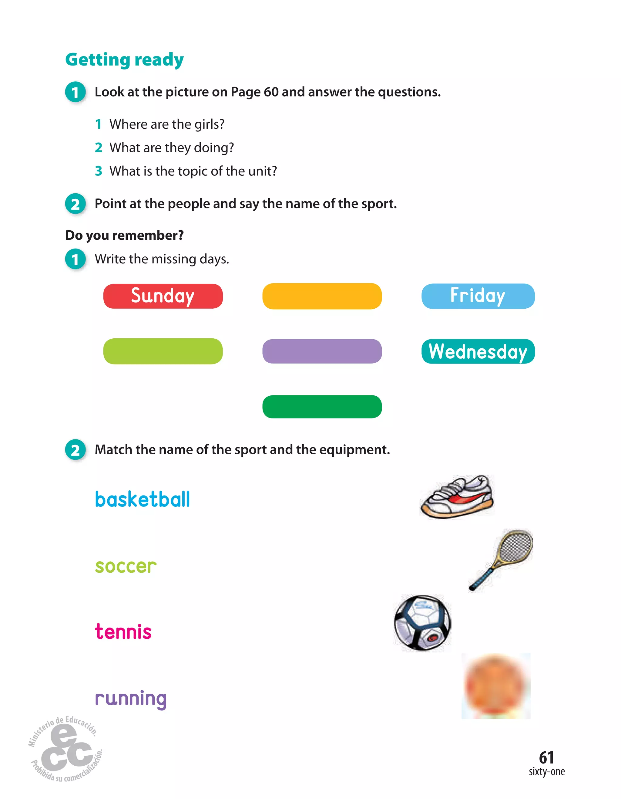 61
sixty-one
Getting ready
1 Look at the picture on Page 60 and answer the questions.
1 Where are the girls?
2 What are they doing?
3 What is the topic of the unit?
2 Point at the people and say the name of the sport.
Do you remember?
1 Write the missing days.
2 Match the name of the sport and the equipment.
soccer
tennis
basketball
running
Sunday
Wednesday
Friday
 
