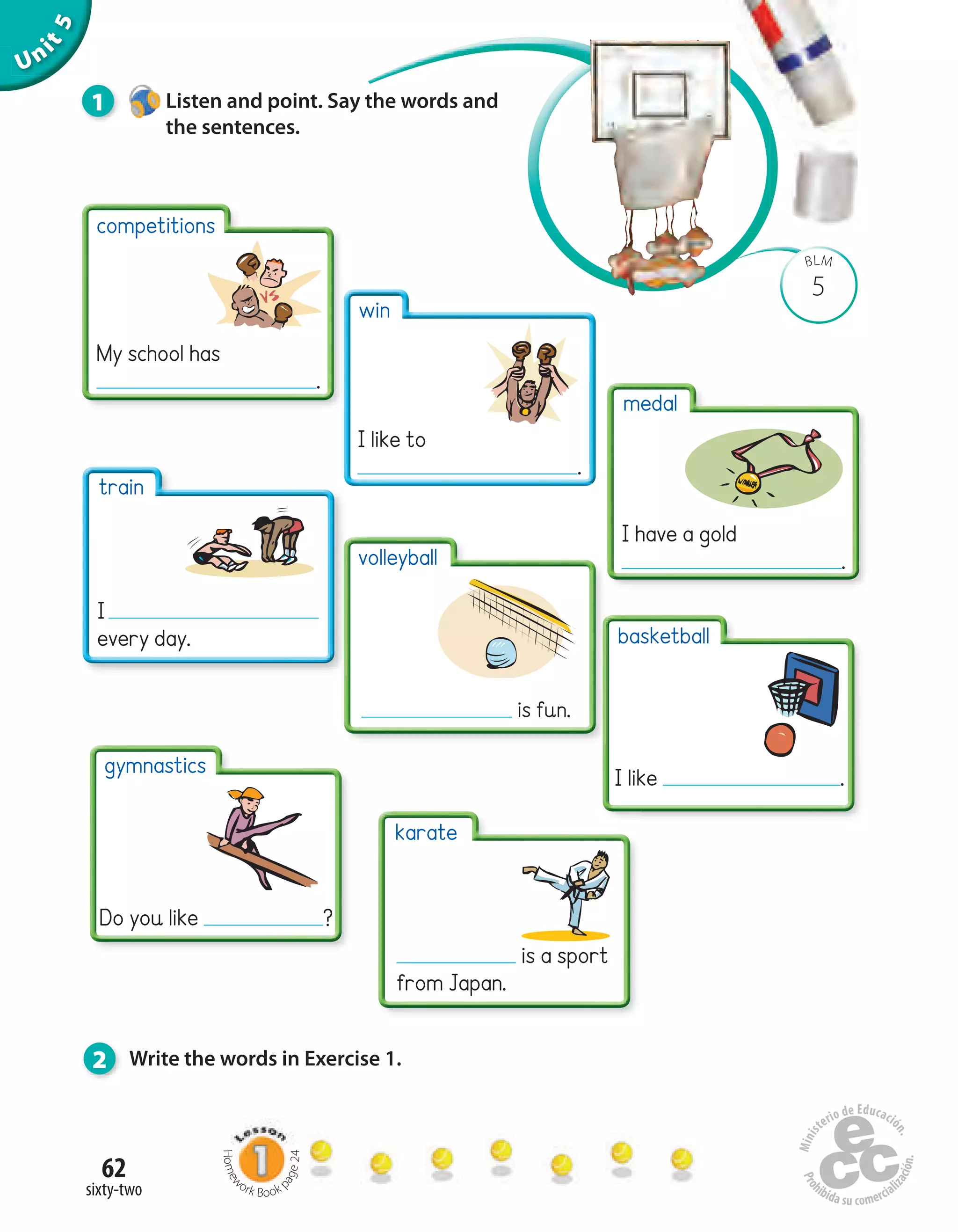 Unit5
62
sixty-two
5
BLM
1 Listen and point. Say the words and
the sentences.
2 Write the words in Exercise 1.
competitions
My school has
.
win
I like to
.
volleyball
is fun.
basketball
I like .
medal
I have a gold
.
train
I
every day.
gymnastics
Do you like ?
karate
is a sport
from Japan.
Homew
ork Book p
age24
 