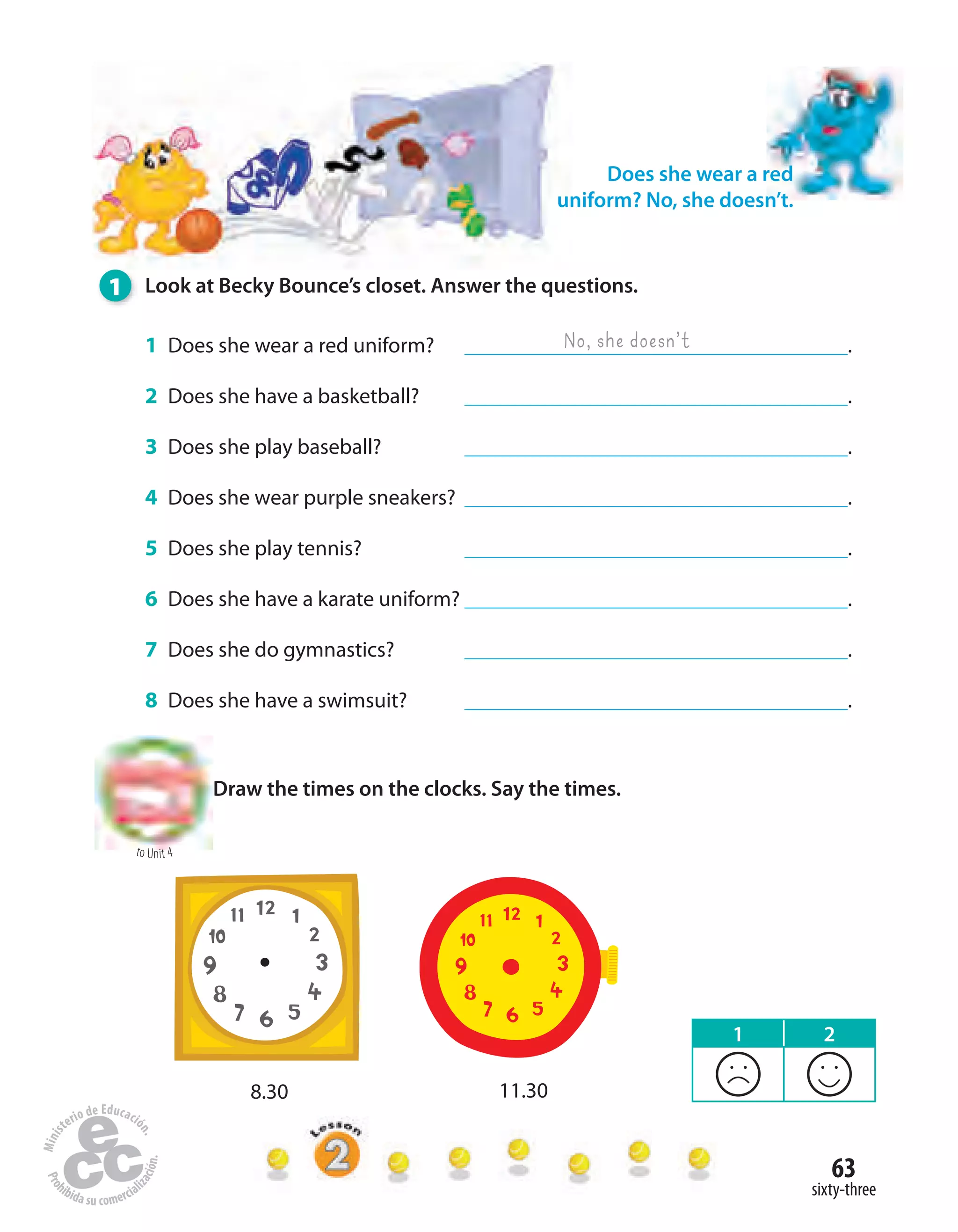 63
sixty-three
1 Look at Becky Bounce’s closet. Answer the questions.
1 Does she wear a red uniform? .
2 Does she have a basketball? .
3 Does she play baseball? .
4 Does she wear purple sneakers? .
5 Does she play tennis? .
6 Does she have a karate uniform? .
7 Does she do gymnastics? .
8 Does she have a swimsuit? .
No, she doesn’t
Draw the times on the clocks. Say the times.
Does she wear a red
uniform? No, she doesn’t.
to Unit 4
8.30 11.30
1 2
 