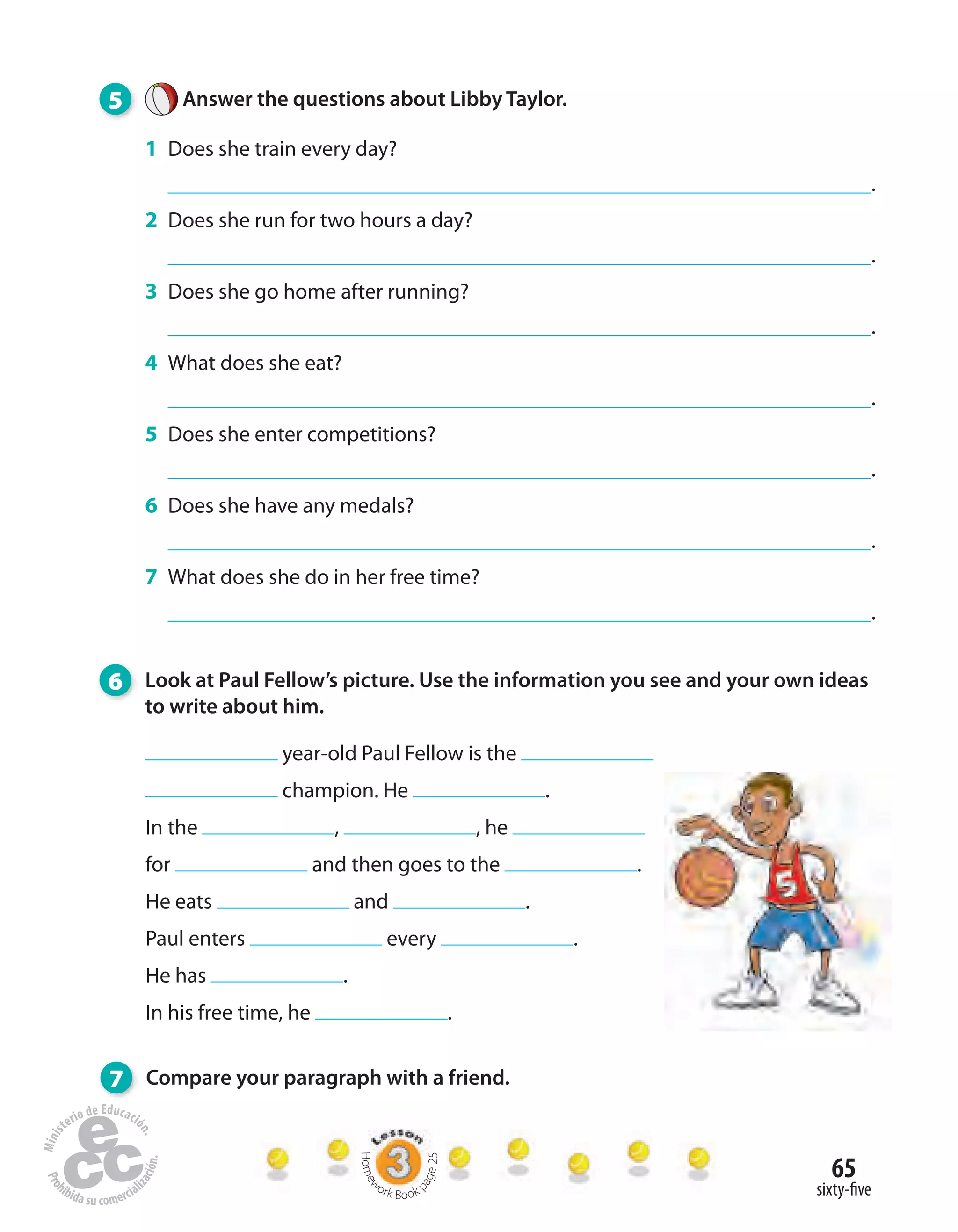 65
sixty-five
5 Answer the questions about Libby Taylor.
1 Does she train every day?
.
2 Does she run for two hours a day?
.
3 Does she go home after running?
.
4 What does she eat?
.
5 Does she enter competitions?
.
6 Does she have any medals?
.
7 What does she do in her free time?
.
6 Look at Paul Fellow’s picture. Use the information you see and your own ideas
to write about him.
7 Compare your paragraph with a friend.
year-old Paul Fellow is the
champion. He .
In the , , he
for and then goes to the .
He eats and .
Paul enters every .
He has .
In his free time, he .
Homew
ork Book p
age25
 