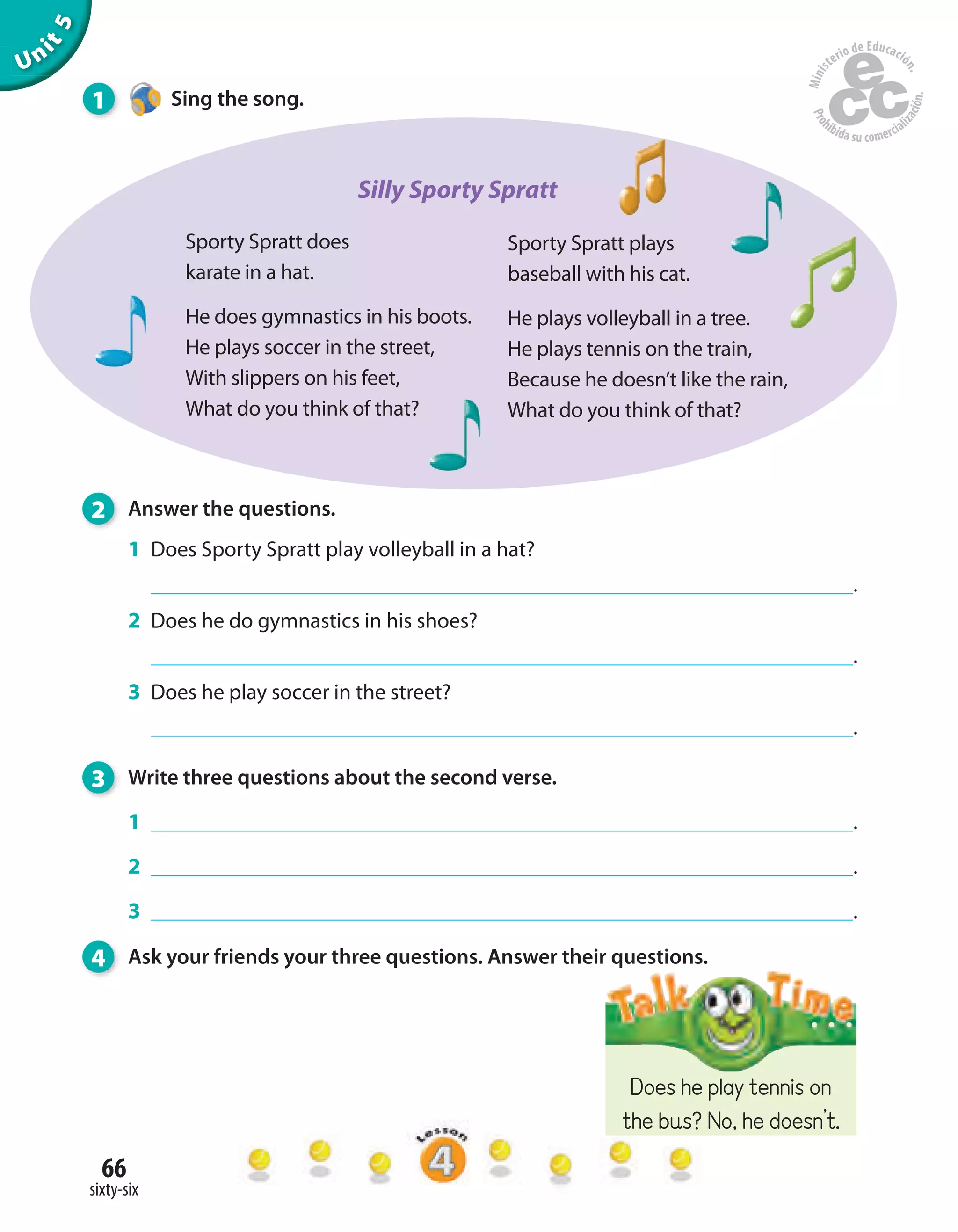 66
sixty-six
Unit5
2 Answer the questions.
1 Does Sporty Spratt play volleyball in a hat?
.
2 Does he do gymnastics in his shoes?
.
3 Does he play soccer in the street?
.
3 Write three questions about the second verse.
1 .
2 .
3 .
4 Ask your friends your three questions. Answer their questions.
Sporty Spratt plays
baseball with his cat.
He plays volleyball in a tree.
He plays tennis on the train,
Because he doesn’t like the rain,
What do you think of that?
Sporty Spratt does
karate in a hat.
He does gymnastics in his boots.
He plays soccer in the street,
With slippers on his feet,
What do you think of that?
Does he play tennis on
the bus? No, he doesn’t.
1 Sing the song.
Silly Sporty Spratt
 