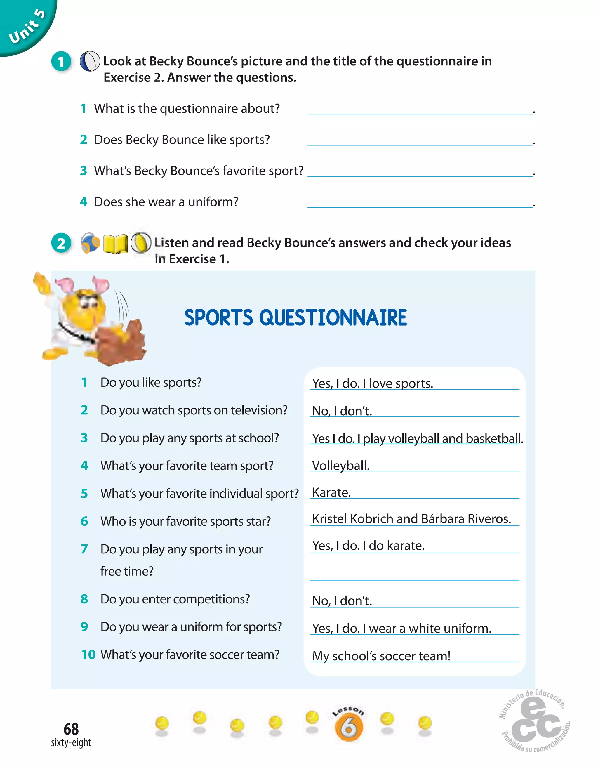 68
sixty-eight
Unit5
1 Look at Becky Bounce’s picture and the title of the questionnaire in
Exercise 2. Answer the questions.
1 What is the questionnaire about? .
2 Does Becky Bounce like sports? .
3 What’s Becky Bounce’s favorite sport? .
4 Does she wear a uniform? .
2 Listen and read Becky Bounce’s answers and check your ideas
in Exercise 1.
1 Do you like sports?
2 Do you watch sports on television?
3 Do you play any sports at school?
4 What’s your favorite team sport?
5 What’s your favorite individual sport?
6 Who is your favorite sports star?
7 Do you play any sports in your
free time?
8 Do you enter competitions?
9 Do you wear a uniform for sports?
10 What’s your favorite soccer team?
Yes, I do. I love sports.
No, I don’t.
Yes I do. I play volleyball and basketball.
Volleyball.
Karate.
Kristel Kobrich and Bárbara Riveros.
Yes, I do. I do karate.
No, I don’t.
Yes, I do. I wear a white uniform.
My school’s soccer team!
SPORTS QUESTIONNAIRE
 