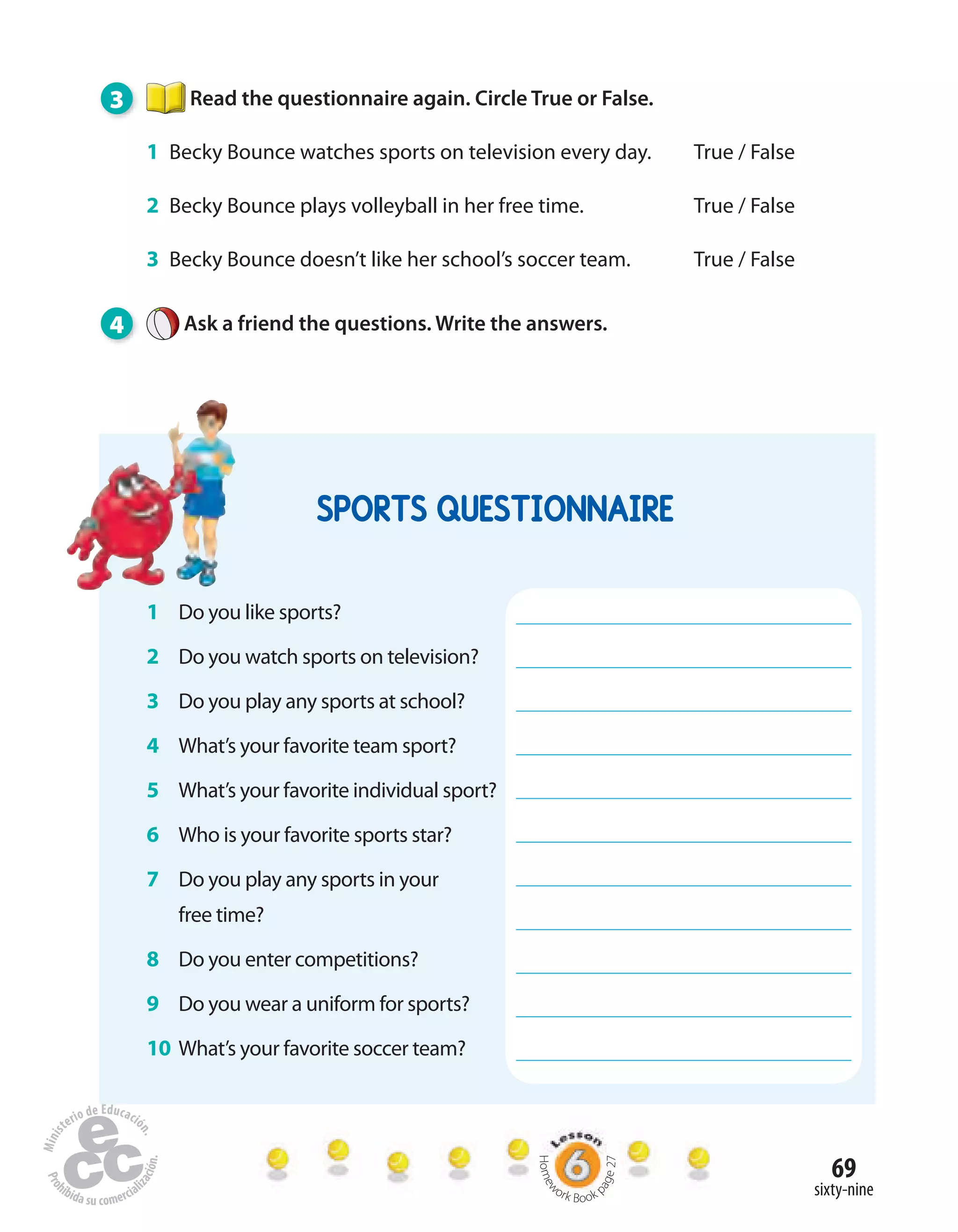69
sixty-nine
3 Read the questionnaire again. Circle True or False.
1 Becky Bounce watches sports on television every day. True / False
2 Becky Bounce plays volleyball in her free time. True / False
3 Becky Bounce doesn’t like her school’s soccer team. True / False
4 Ask a friend the questions. Write the answers.
SPORTS QUESTIONNAIRE
1 Do you like sports?
2 Do you watch sports on television?
3 Do you play any sports at school?
4 What’s your favorite team sport?
5 What’s your favorite individual sport?
6 Who is your favorite sports star?
7 Do you play any sports in your
free time?
8 Do you enter competitions?
9 Do you wear a uniform for sports?
10 What’s your favorite soccer team?
Homew
ork Book p
age27
 