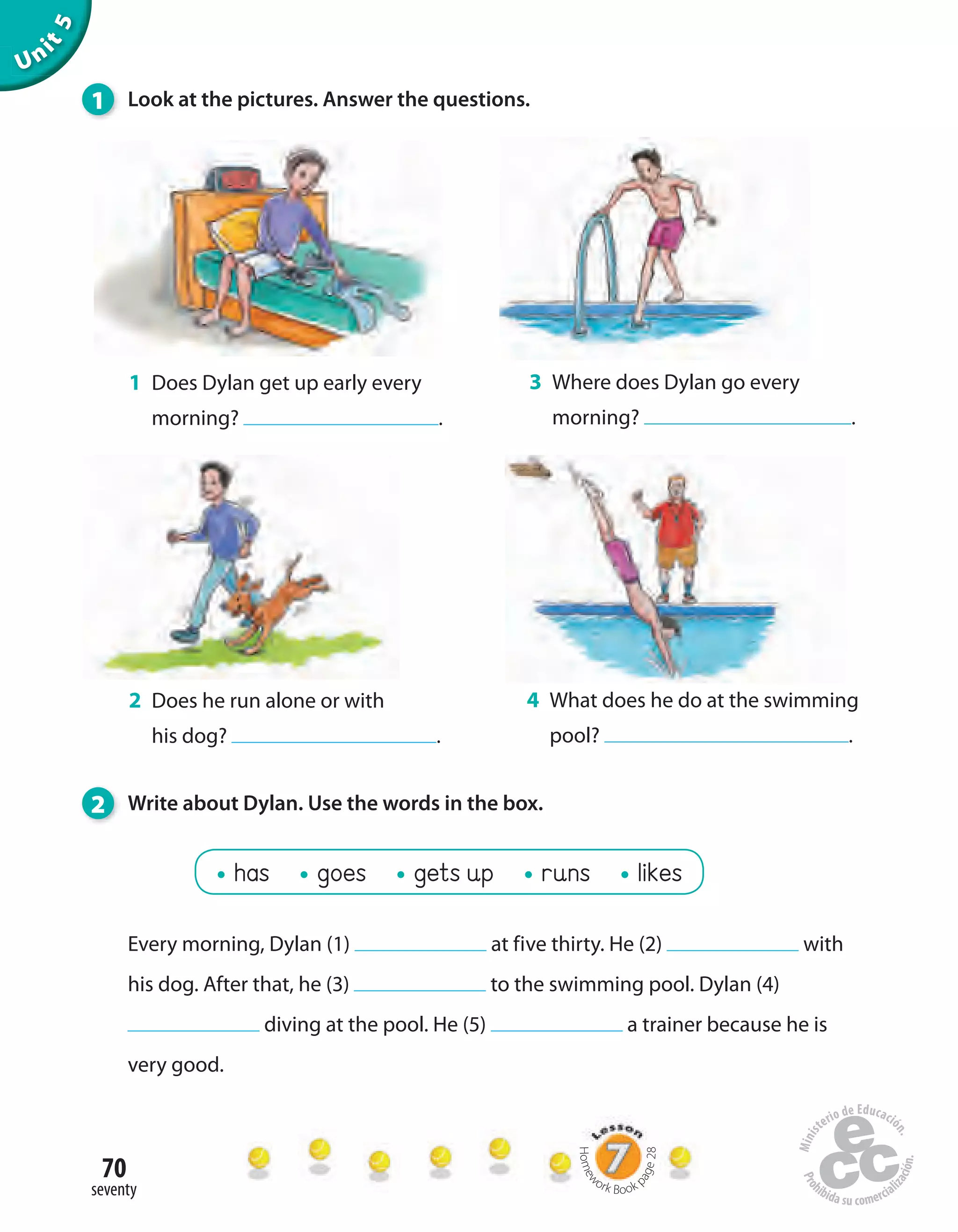 70
seventy
Unit5
1 Does Dylan get up early every
morning? .
Every morning, Dylan (1) at five thirty. He (2) with
his dog. After that, he (3) to the swimming pool. Dylan (4)
diving at the pool. He (5) a trainer because he is
very good.
3 Where does Dylan go every
morning? .
2 Does he run alone or with
his dog? .
4 What does he do at the swimming
pool? .
1 Look at the pictures. Answer the questions.
2 Write about Dylan. Use the words in the box.
has goes gets up runs likes
Homew
ork Book p
age28
 