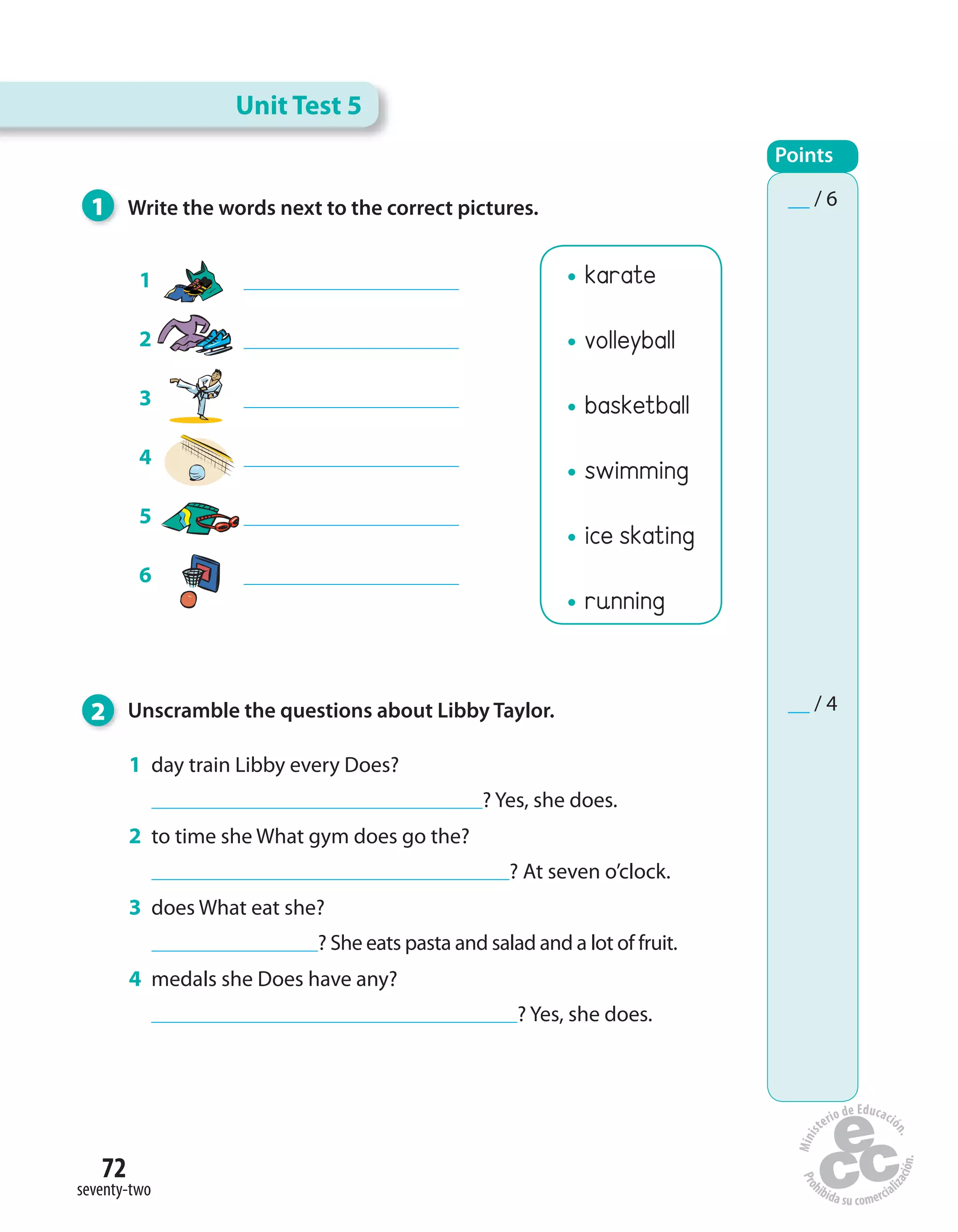 72
seventy-two
karate
volleyball
basketball
swimming
ice skating
running
1 Write the words next to the correct pictures.
2 Unscramble the questions about Libby Taylor.
1 day train Libby every Does?
? Yes, she does.
2 to time she What gym does go the?
? At seven o’clock.
3 does What eat she?
? She eats pasta and salad and a lot of fruit.
4 medals she Does have any?
? Yes, she does.
1
2
3
4
5
6
Unit Test 5
Points
__ / 6
__ / 4
 