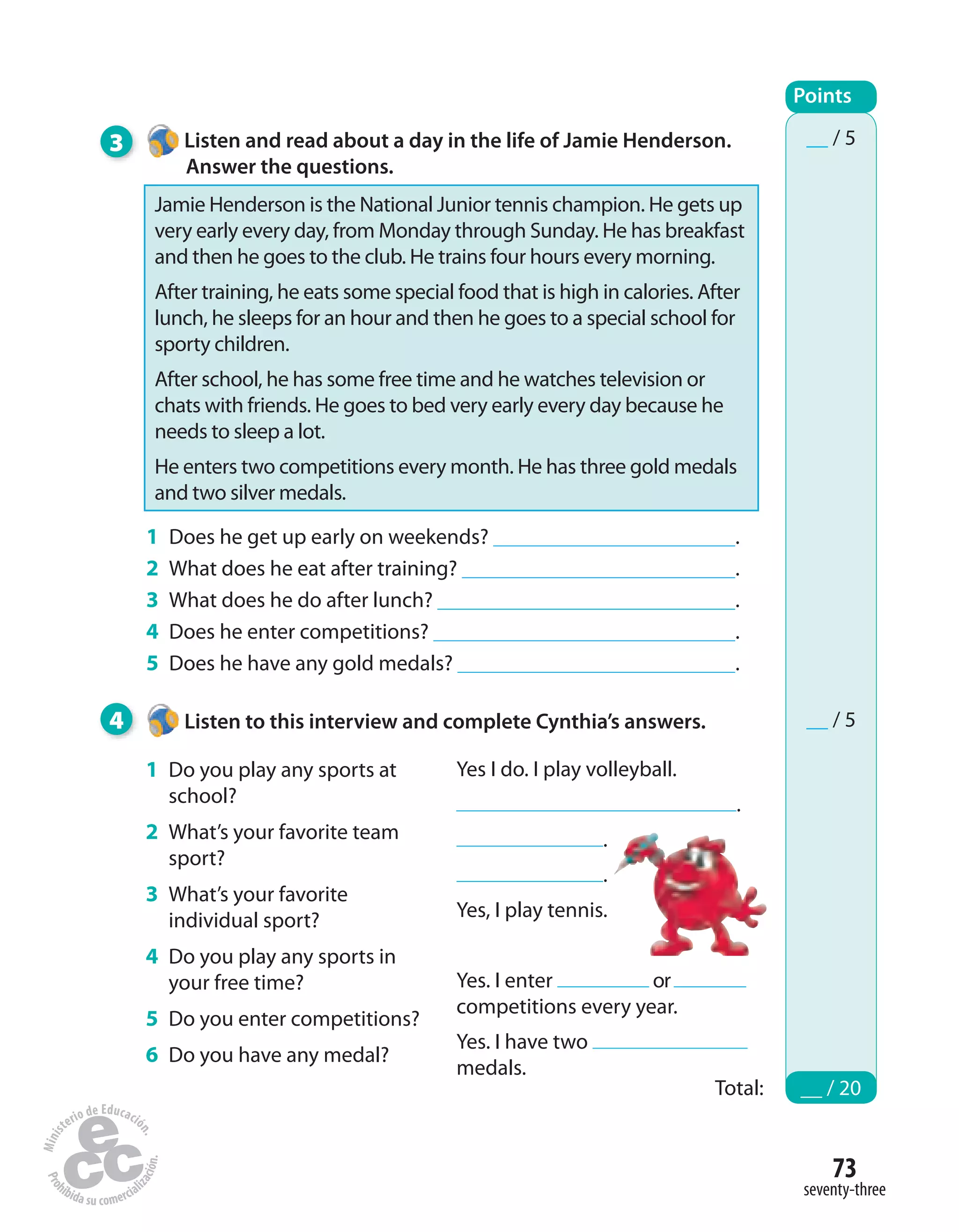 73
seventy-three
3 Listen and read about a day in the life of Jamie Henderson.
Answer the questions.
1 Does he get up early on weekends? .
2 What does he eat after training? .
3 What does he do after lunch? .
4 Does he enter competitions? .
5 Does he have any gold medals? .
4 Listen to this interview and complete Cynthia’s answers.
Points
Total: __ / 20
__ / 5
__ / 5
1 Do you play any sports at
school?
2 What’s your favorite team
sport?
3 What’s your favorite
individual sport?
4 Do you play any sports in
your free time?
5 Do you enter competitions?
6 Do you have any medal?
Yes I do. I play volleyball.
.
.
.
Yes, I play tennis.
Yes. I enter or
competitions every year.
Yes. I have two
medals.
Jamie Henderson is the National Junior tennis champion. He gets up
very early every day, from Monday through Sunday. He has breakfast
and then he goes to the club. He trains four hours every morning.
After training, he eats some special food that is high in calories. After
lunch, he sleeps for an hour and then he goes to a special school for
sporty children.
After school, he has some free time and he watches television or
chats with friends. He goes to bed very early every day because he
needs to sleep a lot.
He enters two competitions every month. He has three gold medals
and two silver medals.
 