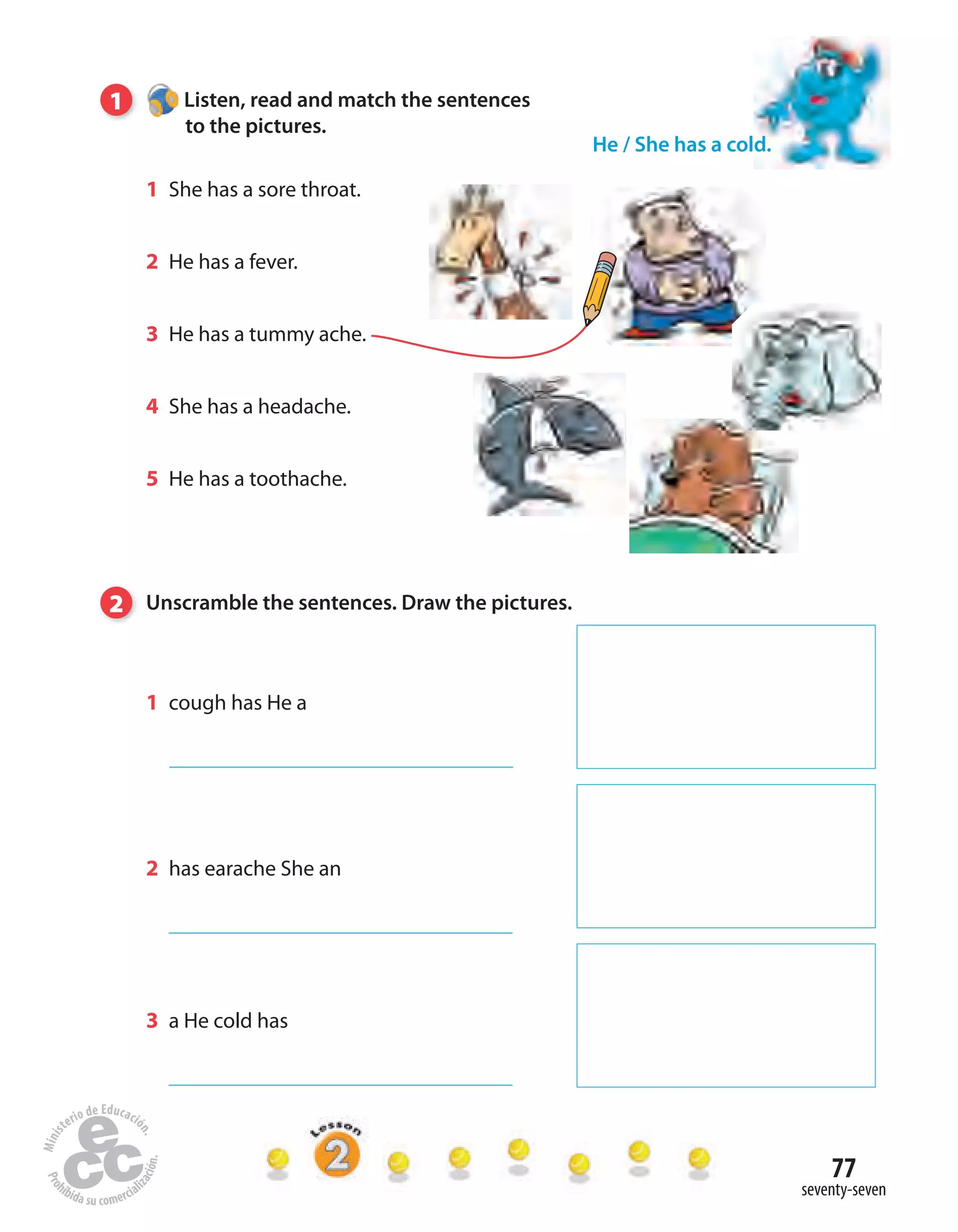 77
seventy-seven
1 Listen, read and match the sentences
to the pictures.
1 She has a sore throat.
2 He has a fever.
3 He has a tummy ache.
4 She has a headache.
5 He has a toothache.
He / She has a cold.
2 Unscramble the sentences. Draw the pictures.
1 cough has He a
2 has earache She an
3 a He cold has
 