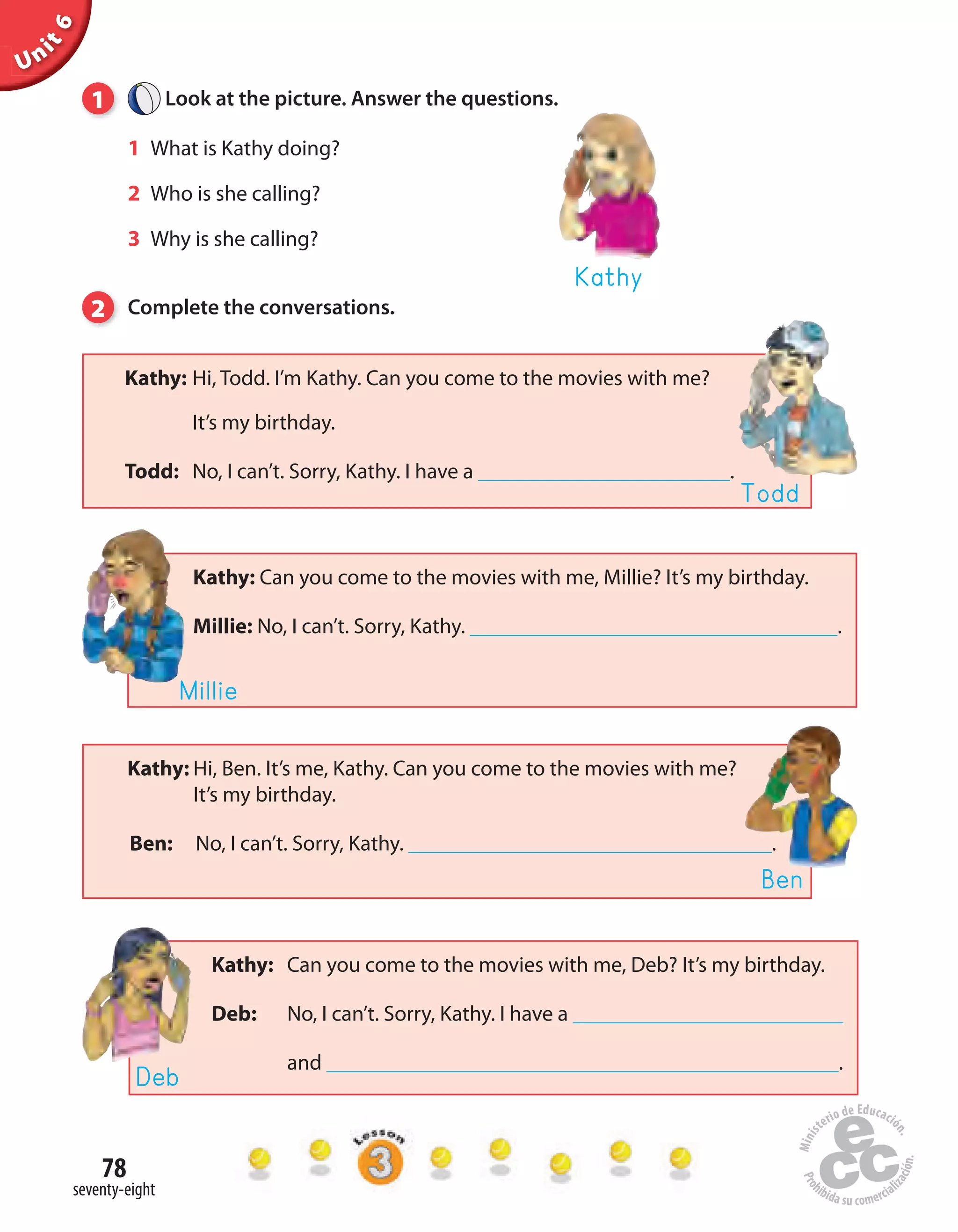 Unit6
78
seventy-eight
1 Look at the picture. Answer the questions.
1 What is Kathy doing?
2 Who is she calling?
3 Why is she calling?
2 Complete the conversations.
Kathy
Kathy: Hi, Ben. It’s me, Kathy. Can you come to the movies with me?
It’s my birthday.
Ben: No, I can’t. Sorry, Kathy. .
Ben
Kathy: Hi, Todd. I’m Kathy. Can you come to the movies with me?
It’s my birthday.
Todd: No, I can’t. Sorry, Kathy. I have a .
Todd
Kathy: Can you come to the movies with me, Millie? It’s my birthday.
Millie: No, I can’t. Sorry, Kathy. .
Millie
Kathy: Can you come to the movies with me, Deb? It’s my birthday.
Deb: No, I can’t. Sorry, Kathy. I have a
and .
Deb
 