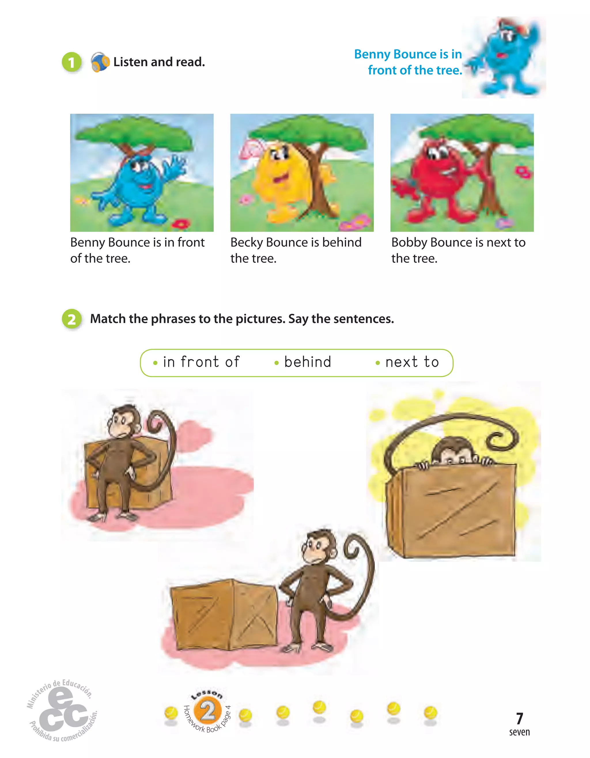 7
seven
Benny Bounce is in front
of the tree.
Becky Bounce is behind
the tree.
Bobby Bounce is next to
the tree.
1 Listen and read.
Benny Bounce is in
front of the tree.
2 Match the phrases to the pictures. Say the sentences.
in front of behind next to
Home
work Book
page4
 