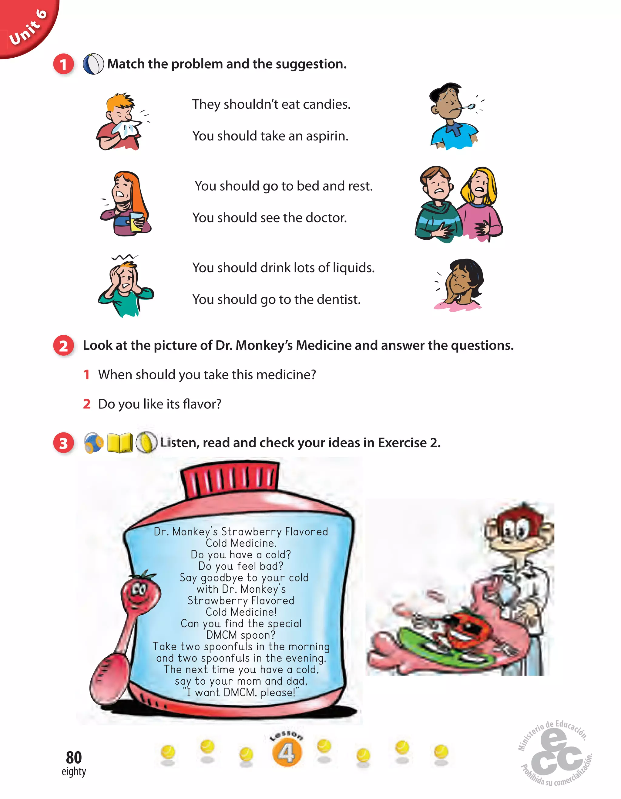 Unit6
80
eighty
1 Match the problem and the suggestion.
They shouldn’t eat candies.
You should take an aspirin.
You should go to bed and rest.
You should see the doctor.
You should drink lots of liquids.
You should go to the dentist.
2 Look at the picture of Dr. Monkey’s Medicine and answer the questions.
1 When should you take this medicine?
2 Do you like its flavor?
3 Listen, read and check your ideas in Exercise 2.
Dr. Monkey’s Strawberry Flavored
Cold Medicine.
Do you have a cold?
Do you feel bad?
Say goodbye to your cold
with Dr. Monkey’s
Strawberry Flavored
Cold Medicine!
Can you find the special
DMCM spoon?
Take two spoonfuls in the morning
and two spoonfuls in the evening.
The next time you have a cold,
say to your mom and dad,
“I want DMCM, please!”
 